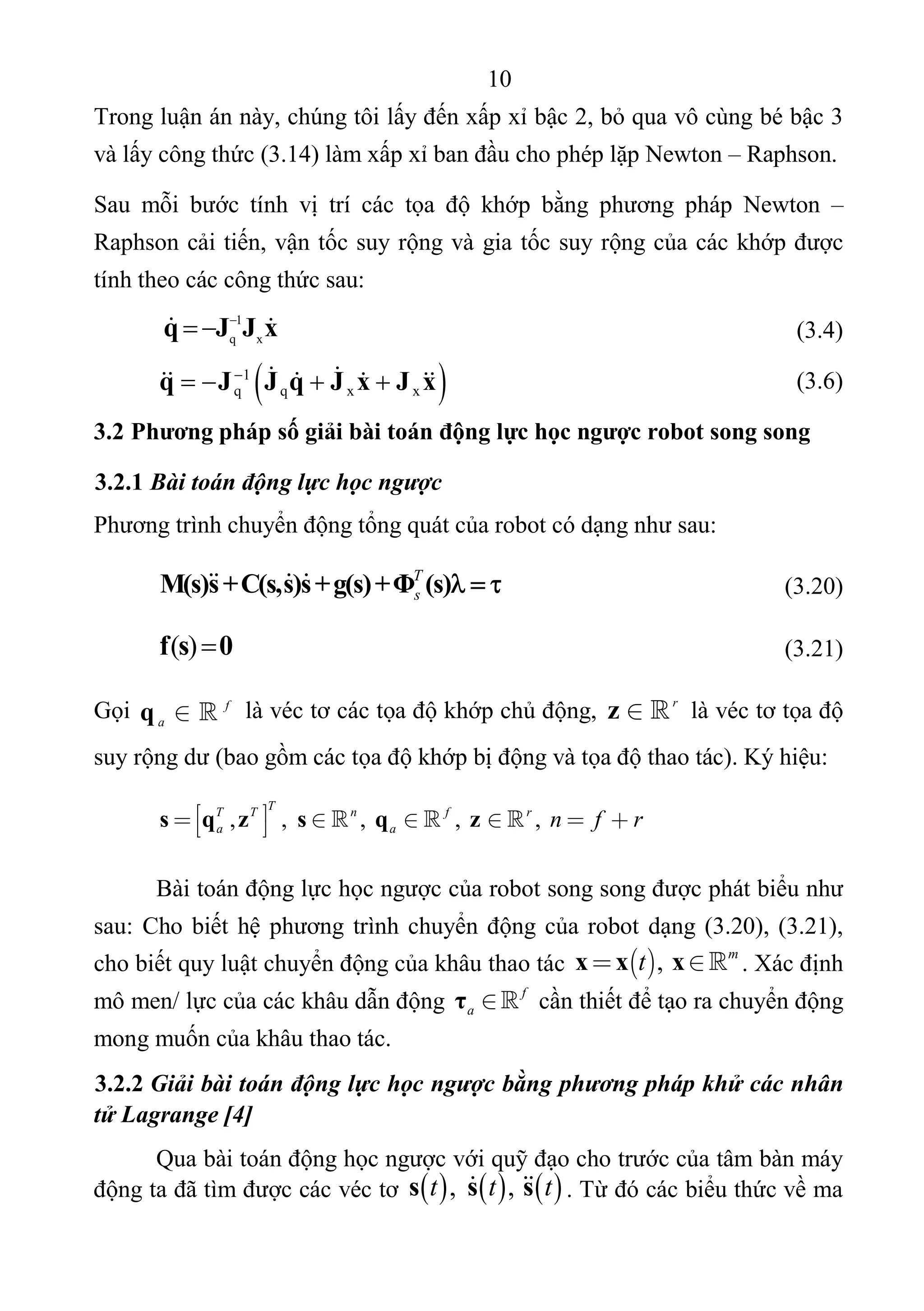 10 
 
Trong luận án này, chúng tôi lấy đến xấp xỉ bậc 2, bỏ qua vô cùng bé bậc 3 
và lấy công thức (3.14) làm xấp xỉ ban đầu cho phép lặp Newton – Raphson. 
Sau  mỗi  bước  tính  vị  trí  các  tọa  độ  khớp  bằng  phương  pháp  Newton  – 
Raphson cải tiến, vận tốc suy rộng và gia tốc suy rộng của các khớp được 
tính theo các công thức sau: 
 
1
q x
q J J x
      (3.4) 
   1
q q x xq J J q J x J x
            (3.6) 
3.2 Phương pháp số giải bài toán động lực học ngược robot song song
3.2.1 Bài toán động lực học ngược
Phương trình chuyển động tổng quát của robot có dạng như sau:  
T
sM(s)s+C(s,s)s+g(s)+Φ (s)     
 
   (3.20) 
( )f s 0      (3.21) 
Gọi  f
a q   là véc tơ các tọa độ khớp chủ động,  r
z   là véc tơ tọa độ 
suy rộng dư (bao gồm các tọa độ khớp bị động và tọa độ thao tác). Ký hiệu:
, , ,  ,  , 
TT T n f r
a a n f r       s q z s q z  
Bài toán động lực học ngược của robot song song được phát biểu như 
sau: Cho biết hệ phương trình chuyển động của robot dạng (3.20), (3.21), 
cho biết quy luật chuyển động của khâu thao tác   ,  m
t x x x  . Xác định 
mô men/ lực của các khâu dẫn động  f
a τ   cần thiết để tạo ra chuyển động 
mong muốn của khâu thao tác.  
3.2.2 Giải bài toán động lực học ngược bằng phương pháp khử các nhân
tử Lagrange [4]
Qua bài toán động học ngược với quỹ đạo cho trước của tâm bàn máy 
động ta đã tìm được các véc tơ       ,  , t t ts s s  . Từ đó các biểu thức về ma 
 