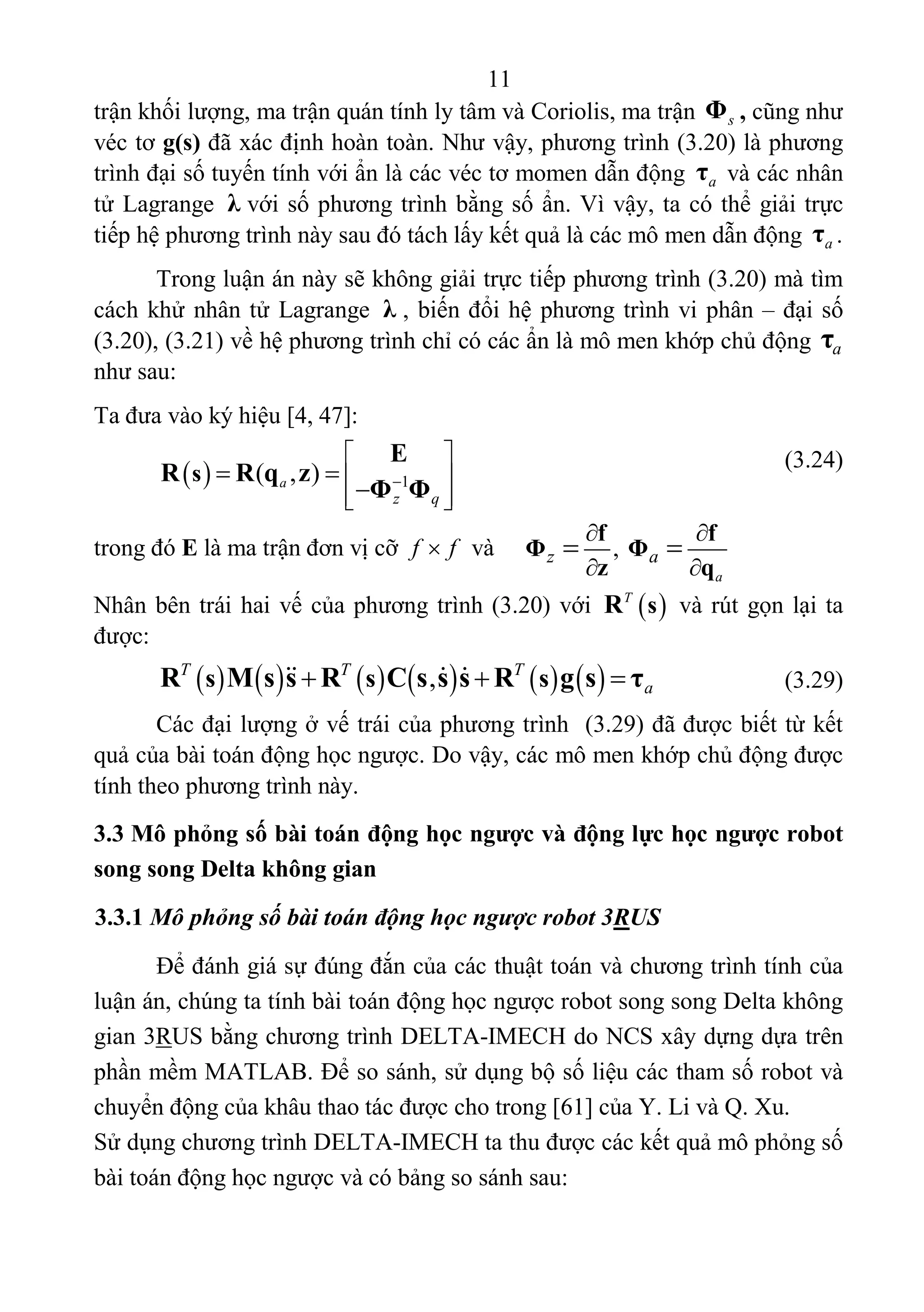 11 
 
trận khối lượng, ma trận quán tính ly tâm và Coriolis, ma trận  sΦ , cũng như 
véc tơ g(s) đã xác định hoàn toàn. Như vậy, phương trình (3.20) là phương 
trình đại số tuyến tính với ẩn là các véc tơ momen dẫn động  aτ  và các nhân 
tử Lagrange  λ với số phương trình bằng số ẩn. Vì vậy, ta có thể giải trực 
tiếp hệ phương trình này sau đó tách lấy kết quả là các mô men dẫn động  aτ .  
Trong luận án này sẽ không giải trực tiếp phương trình (3.20) mà tìm 
cách khử nhân tử Lagrange  λ , biến đổi hệ phương trình vi phân – đại số 
(3.20), (3.21) về hệ phương trình chỉ có các ẩn là mô men khớp chủ động  aτ  
như sau: 
Ta đưa vào ký hiệu [4, 47]: 
 
   (3.24) 
 
trong đó E là ma trận đơn vị cỡ  f f  và   
Nhân bên trái hai vế của phương trình (3.20) với   T
sR  và rút gọn lại ta 
được: 
             ,T T T
as s sR M s s R C s s s R g s τ          (3.29) 
Các đại lượng ở vế trái của phương trình  (3.29) đã được biết từ kết 
quả của bài toán động học ngược. Do vậy, các mô men khớp chủ động được 
tính theo phương trình này. 
3.3 Mô phỏng số bài toán động học ngược và động lực học ngược robot
song song Delta không gian
3.3.1 Mô phỏng số bài toán động học ngược robot 3RUS
Để đánh giá sự đúng đắn của các thuật toán và chương trình tính của 
luận án, chúng ta tính bài toán động học ngược robot song song Delta không 
gian 3RUS bằng chương trình DELTA-IMECH do NCS xây dựng dựa trên 
phần mềm MATLAB. Để so sánh, sử dụng bộ số liệu các tham số robot và 
chuyển động của khâu thao tác được cho trong [61] của Y. Li và Q. Xu. 
Sử dụng chương trình DELTA-IMECH ta thu được các kết quả mô phỏng số 
bài toán động học ngược và có bảng so sánh sau: 
  1( , )a
z q
s
E
R R q z
Φ Φ
 
 
  
 

, 
a
z a
f f
Φ Φ
z q
 
 
 
 