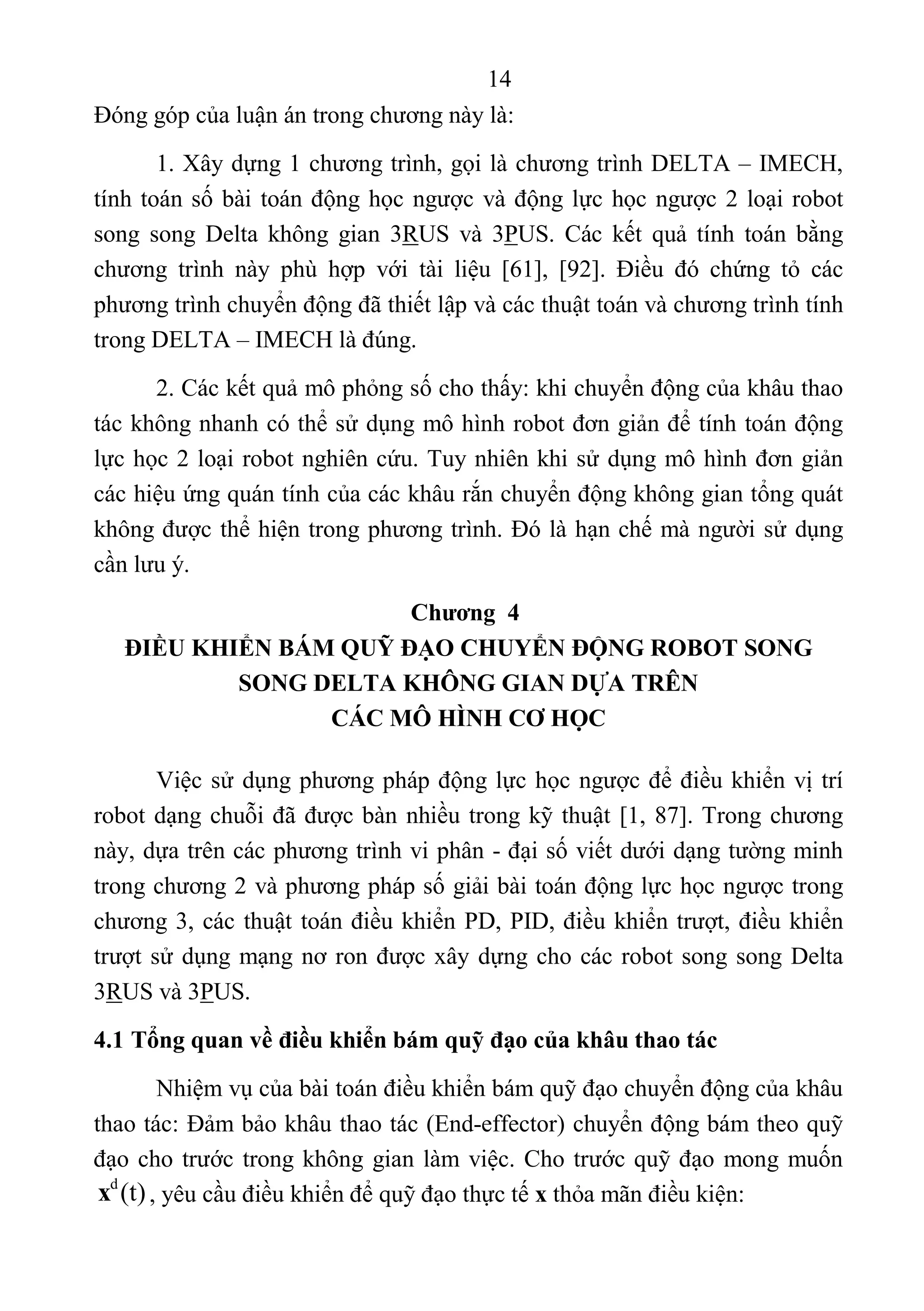 14 
 
Đóng góp của luận án trong chương này là: 
1. Xây dựng 1 chương trình, gọi là chương trình DELTA – IMECH, 
tính toán số bài toán động học ngược và động lực học ngược 2 loại robot 
song  song  Delta  không  gian  3RUS  và  3PUS.  Các  kết  quả  tính  toán  bằng 
chương  trình  này  phù  hợp  với  tài  liệu  [61],  [92].  Điều  đó  chứng  tỏ  các 
phương trình chuyển động đã thiết lập và các thuật toán và chương trình tính 
trong DELTA – IMECH là đúng. 
2. Các kết quả mô phỏng số cho thấy: khi chuyển động của khâu thao 
tác không nhanh có thể sử dụng mô hình robot đơn giản để tính toán động 
lực học 2 loại robot nghiên cứu. Tuy nhiên khi sử dụng mô hình đơn giản 
các hiệu ứng quán tính của các khâu rắn chuyển động không gian tổng quát 
không được thể hiện trong phương trình. Đó là hạn chế mà người sử dụng 
cần lưu ý. 
Chương 4
ĐIỀU KHIỂN BÁM QUỸ ĐẠO CHUYỂN ĐỘNG ROBOT SONG
SONG DELTA KHÔNG GIAN DỰA TRÊN
CÁC MÔ HÌNH CƠ HỌC
Việc sử dụng phương pháp động lực học ngược để điều khiển vị trí 
robot dạng chuỗi đã được bàn nhiều trong kỹ thuật [1, 87]. Trong chương 
này, dựa trên các phương trình vi phân - đại số viết dưới dạng tường minh 
trong chương 2 và phương pháp số giải bài toán động lực học ngược trong 
chương 3, các thuật toán điều khiển PD, PID, điều khiển trượt, điều khiển 
trượt sử dụng mạng nơ ron được xây dựng cho các robot song song Delta 
3RUS và 3PUS. 
4.1 Tổng quan về điều khiển bám quỹ đạo của khâu thao tác
Nhiệm vụ của bài toán điều khiển bám quỹ đạo chuyển động của khâu 
thao tác: Đảm bảo khâu thao tác (End-effector) chuyển động bám theo quỹ 
đạo cho trước trong không gian làm việc. Cho trước quỹ đạo mong muốn 
d
(t)x , yêu cầu điều khiển để quỹ đạo thực tế x thỏa mãn điều kiện:  
 