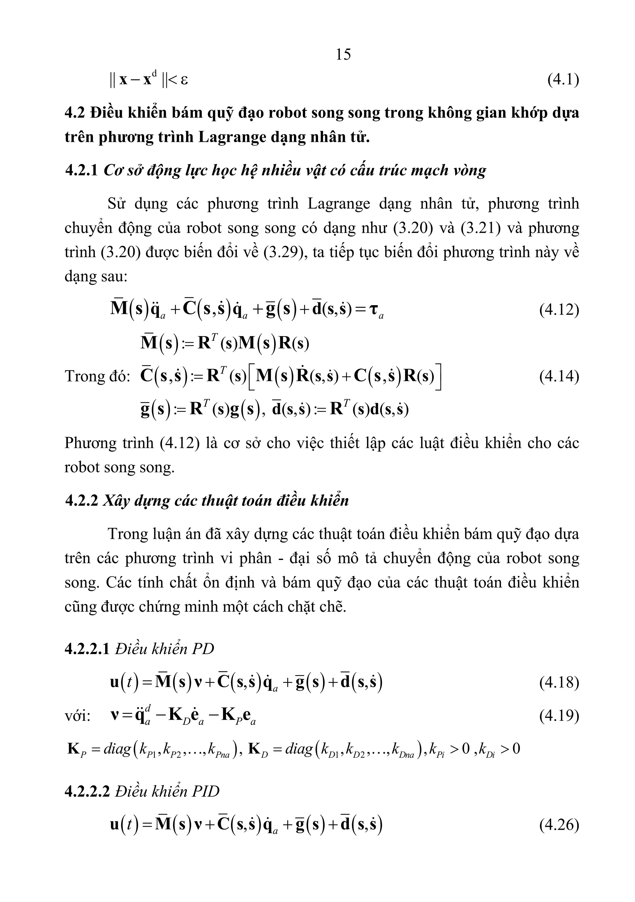15 
 
d
|| ||x x        (4.1) 
4.2 Điều khiển bám quỹ đạo robot song song trong không gian khớp dựa
trên phương trình Lagrange dạng nhân tử.
4.2.1 Cơ sở động lực học hệ nhiều vật có cấu trúc mạch vòng
Sử  dụng  các  phương  trình  Lagrange  dạng  nhân  tử,  phương  trình 
chuyển động của robot song song có dạng như (3.20) và (3.21) và phương 
trình (3.20) được biến đổi về (3.29), ta tiếp tục biến đổi phương trình này về 
dạng sau: 
          ( , ),a a aq q d s sM s C s s g s τ          (4.12) 
 
Trong đó:       (4.14) 
 
Phương trình (4.12) là cơ sở cho việc thiết lập các luật điều khiển cho các 
robot song song. 
4.2.2 Xây dựng các thuật toán điều khiển
Trong luận án đã xây dựng các thuật toán điều khiển bám quỹ đạo dựa 
trên các phương trình vi phân - đại số mô tả chuyển động của robot song 
song. Các tính chất ổn định và bám quỹ đạo của các thuật toán điều khiển 
cũng được chứng minh một cách chặt chẽ. 
4.2.2.1 Điều khiển PD
         , ,at s s su M ν C s sq dsg     
 
   (4.18) 
với: 
d
a D a P aν q K e K e  
 
   (4.19) 
   1 2 1 2, , , ,   , , , , 0 ,  0P P P Pna D D D Dna Pi Didiag k k k diag k k k k kK K        
4.2.2.2 Điều khiển PID
         , ,at s s su M ν C s sq dsg     
   
 (4.26) 
   
     
   
: ( ) ( )
: ( ) ( , ) ( )
: ( ) ,  ( , ): ( ) ( , )
, ,
T
T
T T
s s
s s s s
s d s s s d s s
M s R M s R
C s s R M s R C s s R
g s R g s R

   
 

 
 
 