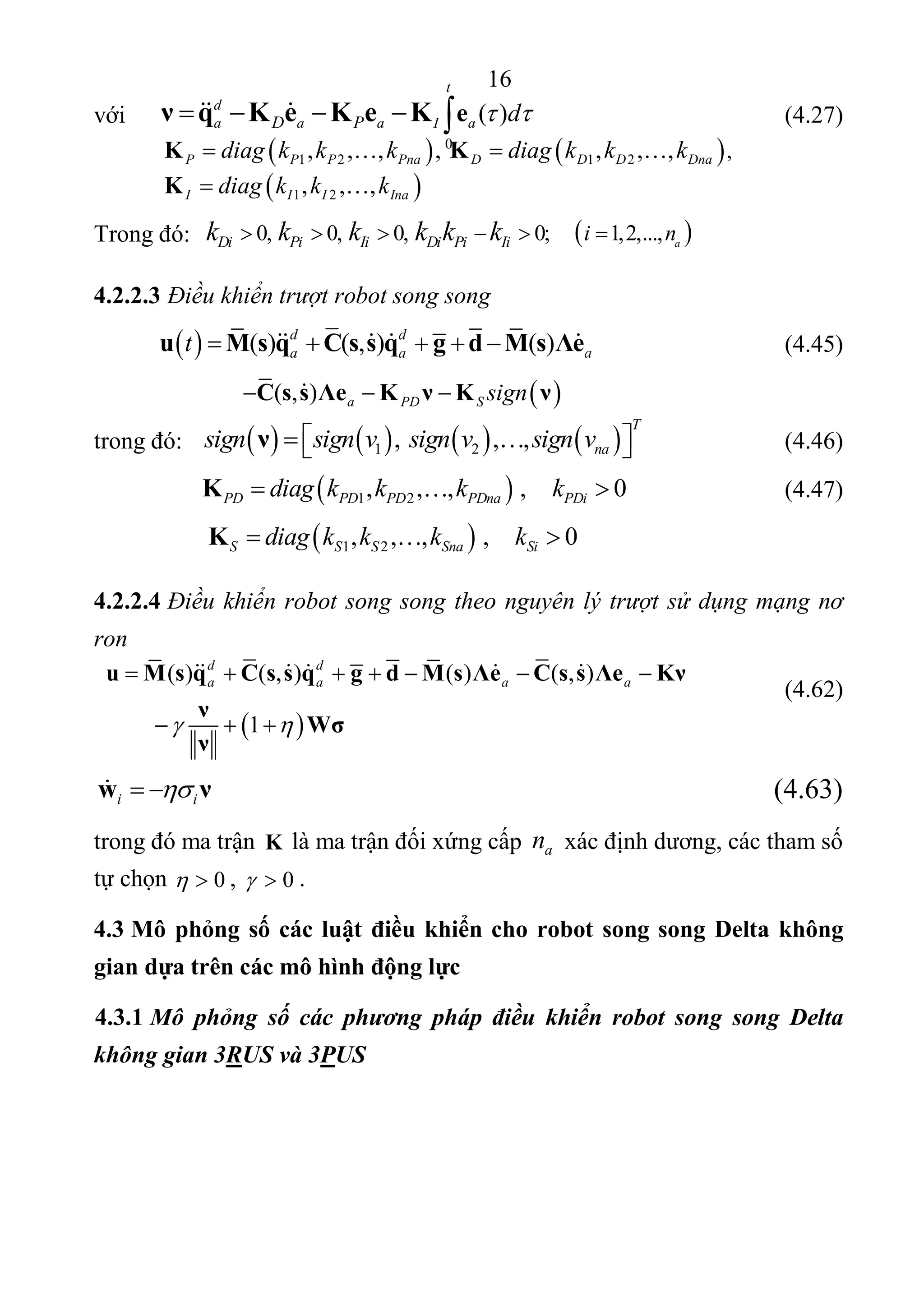 16 
 
 
( ) ( , ) ( (
 
)
     
)
 
,
1
d d
a a a as q s s su M C q g d M Λe C es s Λ ν
ν
ν
K
Wσ 
      
  
   
với  
0
( )
t
d
a a a I aD P deν q K e K e K       
   
 (4.27) 
           
   1 2 1 2 ,, , , ,   , , ,P P P Pna D D D Dnadiag k k k diag k k kK K   
 
           
 1 2, , ,I II Inadiag k k kK  
  
Trong đó:     0, 0;    1,2,..., 0, ,0 aDi Pi Ii Di Pi Ii i nk k k k k k   
  
4.2.2.3 Điều khiển trượt robot song song
 
  ( ) ( , ) ( )d d
a a at s q s su M C q g d s ΛM e            (4.45) 
                          ( , ) D Sa P signC e Ks s Λ Kν ν     
trong đó:           1 2,  , ,
T
nasign sign v sign v sign vν           (4.46) 
       
 1 2, , ,  ,      0PD PD PPD Dna PDidiag k k k kK        (4.47) 
        
 1 2, , ,  ,      0S S SnS a Sidiag k k k kK   
 
4.2.2.4 Điều khiển robot song song theo nguyên lý trượt sử dụng mạng nơ
ron
             (4.62) 
 
iiw ν       (4.63) 
trong đó ma trận  K là ma trận đối xứng cấp  an  xác định dương, các tham số 
tự chọn  0  ,  0  . 
4.3 Mô phỏng số các luật điều khiển cho robot song song Delta không
gian dựa trên các mô hình động lực
4.3.1 Mô phỏng số các phương pháp điều khiển robot song song Delta
không gian 3RUS và 3PUS
 