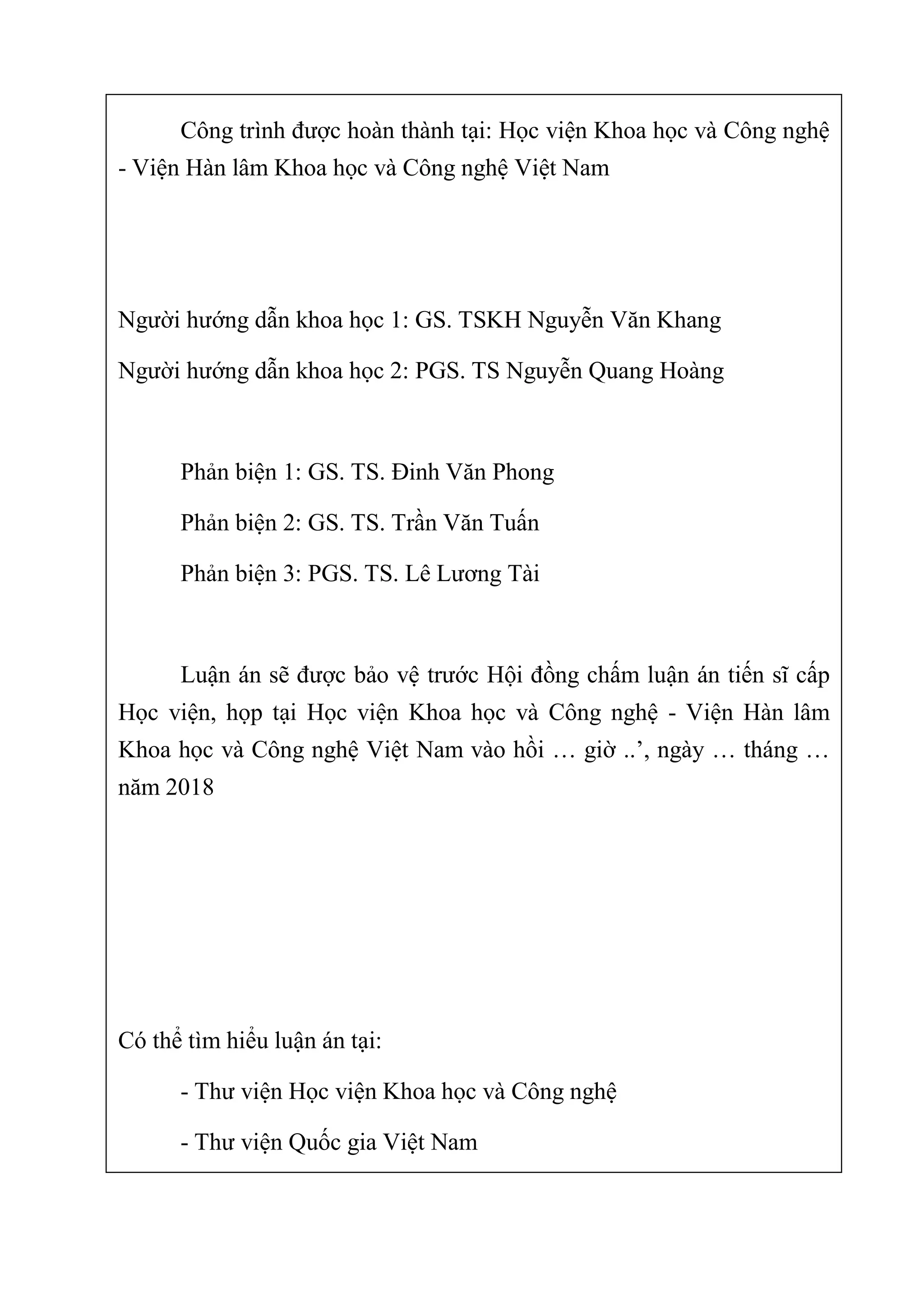 Công trình được hoàn thành tại: Học viện Khoa học và Công nghệ 
- Viện Hàn lâm Khoa học và Công nghệ Việt Nam 
 
 
Người hướng dẫn khoa học 1: GS. TSKH Nguyễn Văn Khang 
Người hướng dẫn khoa học 2: PGS. TS Nguyễn Quang Hoàng 
 
Phản biện 1: GS. TS. Đinh Văn Phong 
Phản biện 2: GS. TS. Trần Văn Tuấn 
Phản biện 3: PGS. TS. Lê Lương Tài 
 
Luận án sẽ được bảo vệ trước Hội đồng chấm luận án tiến sĩ cấp 
Học  viện,  họp  tại  Học  viện  Khoa học  và  Công  nghệ  -  Viện  Hàn  lâm 
Khoa học và Công nghệ Việt Nam vào hồi … giờ ..’, ngày … tháng … 
năm 2018 
 
 
 
 
Có thể tìm hiểu luận án tại: 
- Thư viện Học viện Khoa học và Công nghệ 
- Thư viện Quốc gia Việt Nam 
 