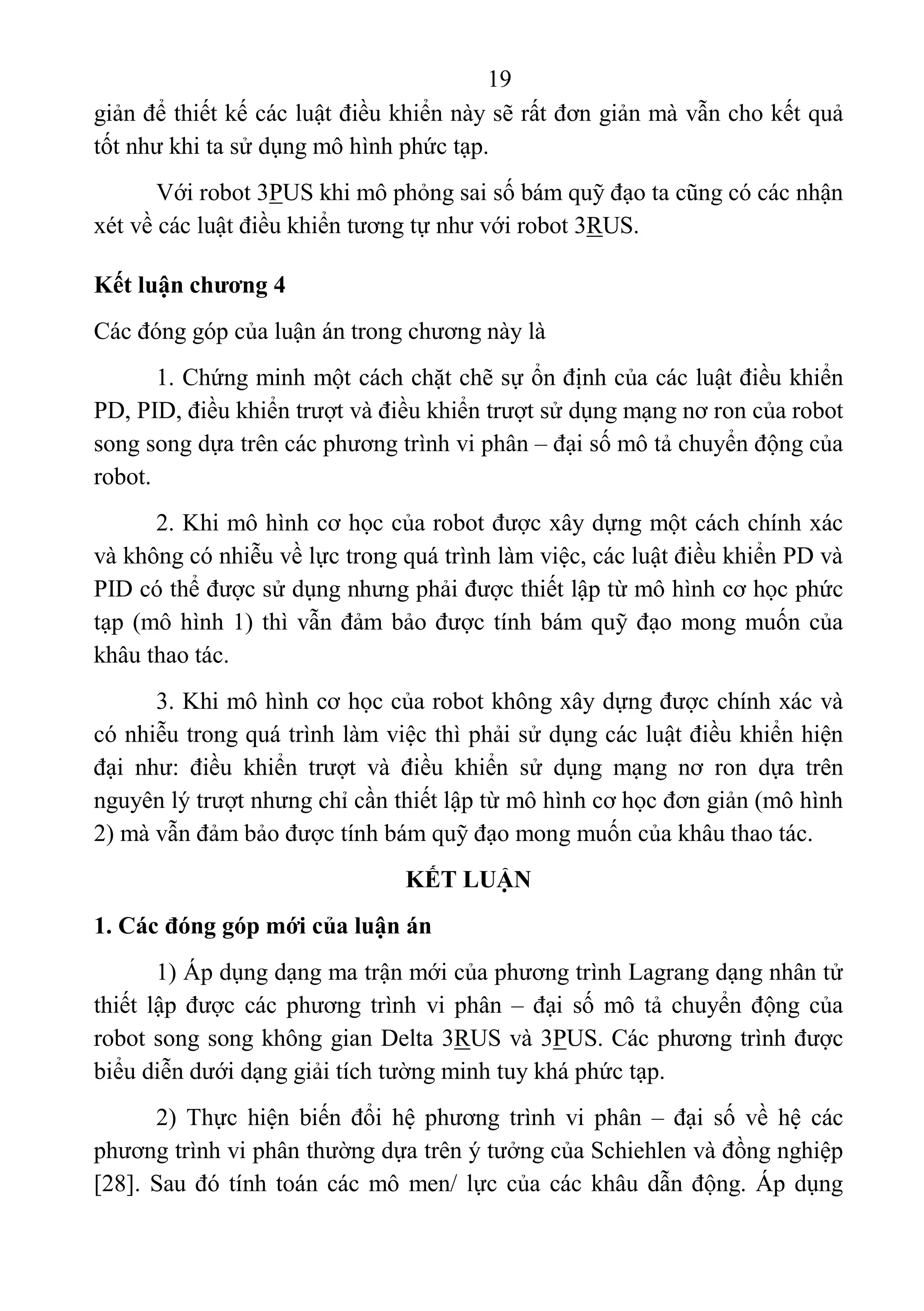19 
 
giản để thiết kế các luật điều khiển này sẽ rất đơn giản mà vẫn cho kết quả 
tốt như khi ta sử dụng mô hình phức tạp. 
Với robot 3PUS khi mô phỏng sai số bám quỹ đạo ta cũng có các nhận 
xét về các luật điều khiển tương tự như với robot 3RUS. 
Kết luận chương 4
Các đóng góp của luận án trong chương này là 
1. Chứng minh một cách chặt chẽ sự ổn định của các luật điều khiển 
PD, PID, điều khiển trượt và điều khiển trượt sử dụng mạng nơ ron của robot 
song song dựa trên các phương trình vi phân – đại số mô tả chuyển động của 
robot. 
2. Khi mô hình cơ học của robot được xây dựng một cách chính xác 
và không có nhiễu về lực trong quá trình làm việc, các luật điều khiển PD và 
PID có thể được sử dụng nhưng phải được thiết lập từ mô hình cơ học phức 
tạp (mô hình 1) thì vẫn đảm bảo được tính bám quỹ đạo mong muốn của 
khâu thao tác. 
3. Khi mô hình cơ học của robot không xây dựng được chính xác và 
có nhiễu trong quá trình làm việc thì phải sử dụng các luật điều khiển hiện 
đại  như:  điều  khiển  trượt  và  điều  khiển  sử  dụng  mạng  nơ  ron  dựa  trên 
nguyên lý trượt nhưng chỉ cần thiết lập từ mô hình cơ học đơn giản (mô hình 
2) mà vẫn đảm bảo được tính bám quỹ đạo mong muốn của khâu thao tác. 
KẾT LUẬN
1. Các đóng góp mới của luận án
1) Áp dụng dạng ma trận mới của phương trình Lagrang dạng nhân tử  
thiết lập  được  các phương  trình  vi phân –  đại  số  mô  tả  chuyển  động  của 
robot song song không gian Delta 3RUS và 3PUS. Các phương trình được 
biểu diễn dưới dạng giải tích tường minh tuy khá phức tạp. 
2)  Thực  hiện  biến  đổi  hệ  phương  trình  vi  phân  –  đại  số  về  hệ  các 
phương trình vi phân thường dựa trên ý tưởng của Schiehlen và đồng nghiệp 
[28]. Sau đó tính toán các mô men/ lực của các khâu dẫn động. Áp dụng 
 