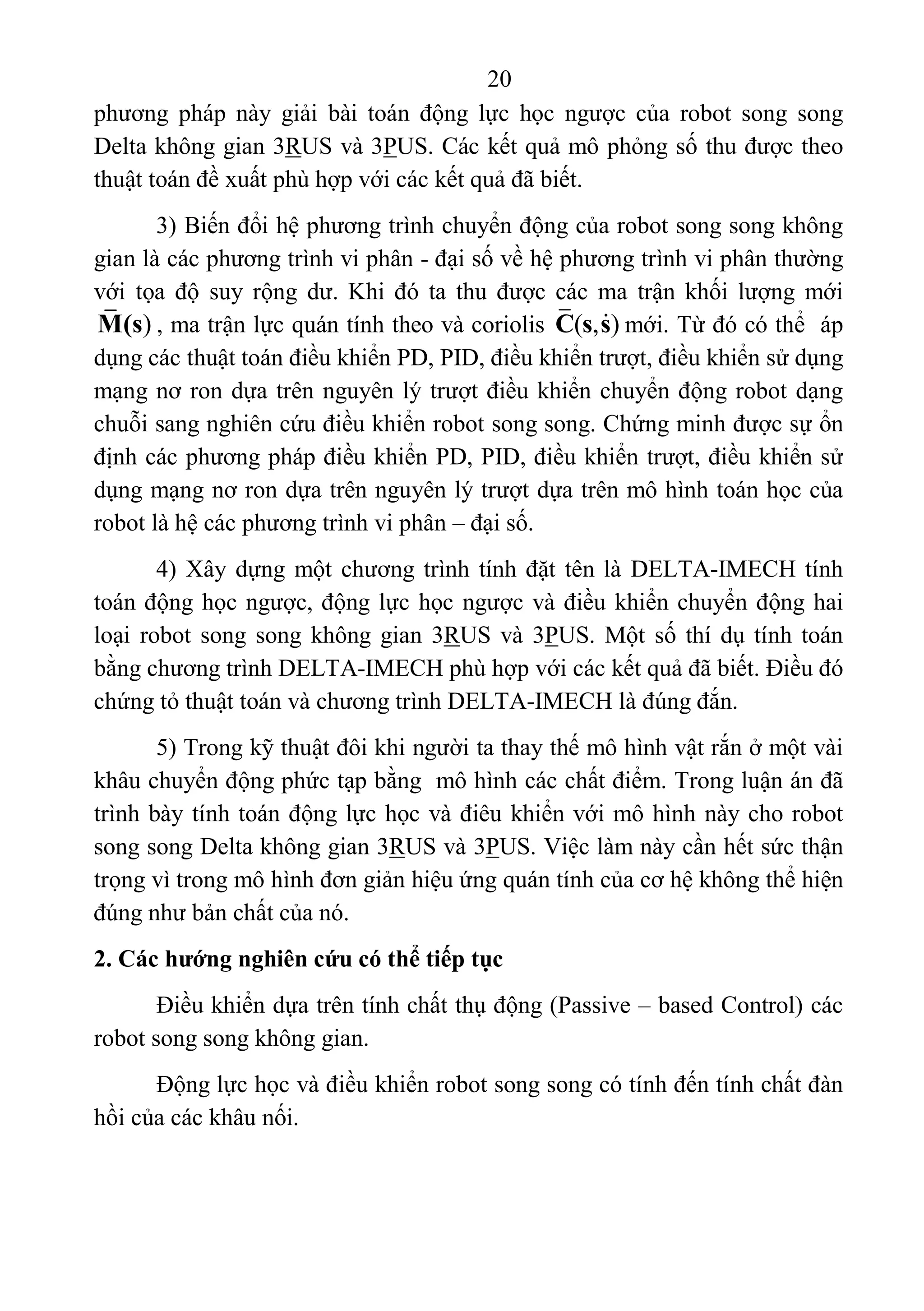 20 
 
phương  pháp  này  giải  bài  toán  động  lực  học  ngược  của  robot  song  song 
Delta không gian 3RUS và 3PUS. Các kết quả mô phỏng số thu được theo 
thuật toán đề xuất phù hợp với các kết quả đã biết. 
3) Biến đổi hệ phương trình chuyển động của robot song song không 
gian là các phương trình vi phân - đại số về hệ phương trình vi phân thường 
với  tọa  độ  suy  rộng  dư.  Khi  đó  ta  thu  được  các  ma  trận  khối  lượng  mới 
)M(s , ma trận lực quán tính theo và coriolis  ( , )C s s mới. Từ đó có thể  áp 
dụng các thuật toán điều khiển PD, PID, điều khiển trượt, điều khiển sử dụng 
mạng nơ ron dựa trên nguyên lý trượt điều khiển chuyển động robot dạng 
chuỗi sang nghiên cứu điều khiển robot song song. Chứng minh được sự ổn 
định các phương pháp điều khiển PD, PID, điều khiển trượt, điều khiển sử 
dụng mạng nơ ron dựa trên nguyên lý trượt dựa trên mô hình toán học của 
robot là hệ các phương trình vi phân – đại số. 
4) Xây dựng một chương trình tính đặt tên là DELTA-IMECH tính 
toán động học ngược, động lực học ngược và điều khiển chuyển động hai 
loại robot song song không gian 3RUS và 3PUS. Một số thí dụ tính toán 
bằng chương trình DELTA-IMECH phù hợp với các kết quả đã biết. Điều đó 
chứng tỏ thuật toán và chương trình DELTA-IMECH là đúng đắn.  
5) Trong kỹ thuật đôi khi người ta thay thế mô hình vật rắn ở một vài 
khâu chuyển động phức tạp bằng  mô hình các chất điểm. Trong luận án đã 
trình bày tính toán động lực học và điêu khiển với mô hình này cho robot 
song song Delta không gian 3RUS và 3PUS. Việc làm này cần hết sức thận 
trọng vì trong mô hình đơn giản hiệu ứng quán tính của cơ hệ không thể hiện 
đúng như bản chất của nó.  
2. Các hướng nghiên cứu có thể tiếp tục
Điều khiển dựa trên tính chất thụ động (Passive – based Control) các 
robot song song không gian. 
Động lực học và điều khiển robot song song có tính đến tính chất đàn 
hồi của các khâu nối. 
 
