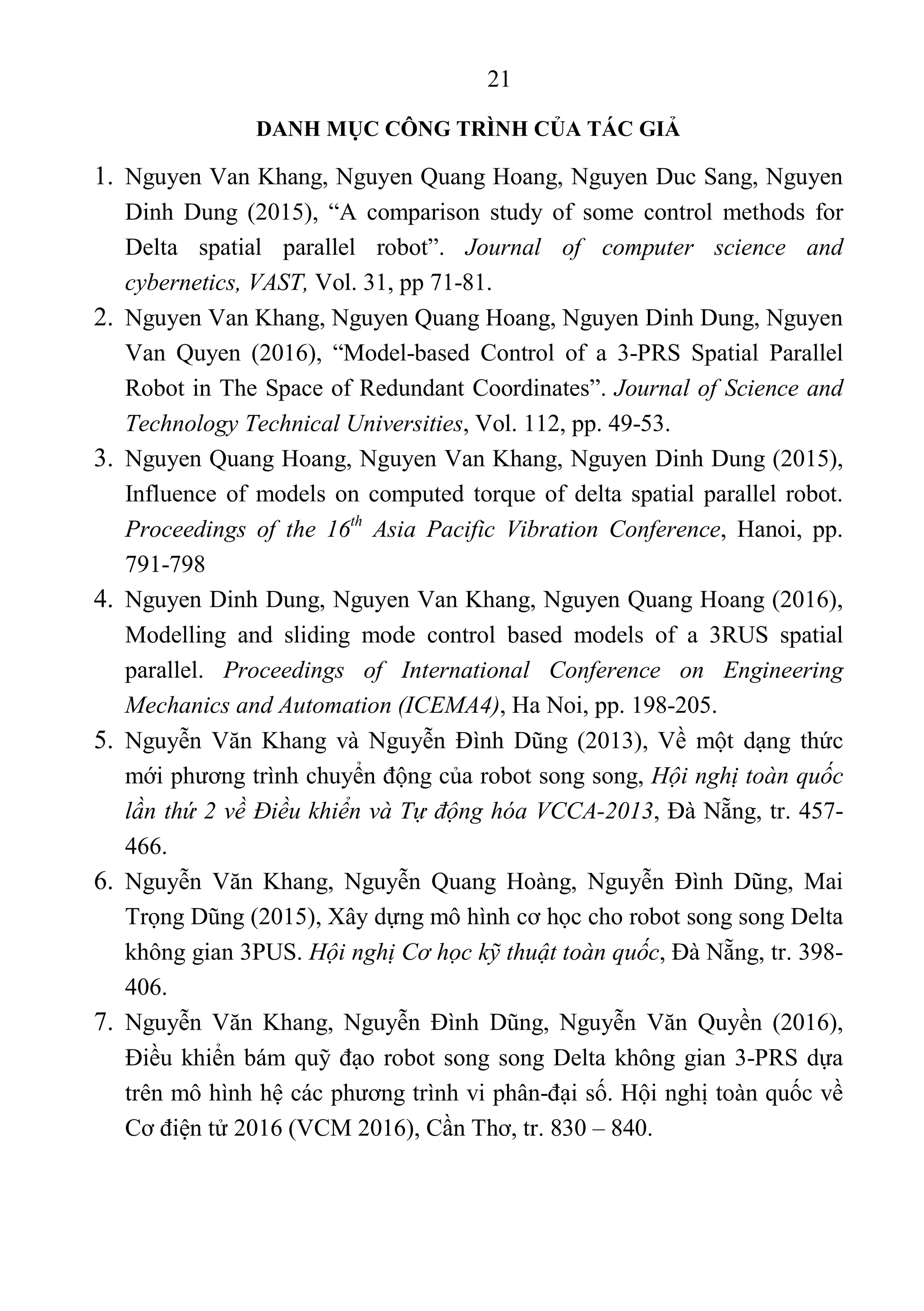 21 
 
DANH MỤC CÔNG TRÌNH CỦA TÁC GIẢ
1. Nguyen Van Khang, Nguyen Quang Hoang, Nguyen Duc Sang, Nguyen 
Dinh  Dung  (2015),  “A  comparison  study  of  some  control  methods  for 
Delta  spatial  parallel  robot”.  Journal of computer science and
cybernetics, VAST, Vol. 31, pp 71-81. 
2. Nguyen Van Khang, Nguyen Quang Hoang, Nguyen Dinh Dung, Nguyen 
Van  Quyen  (2016),  “Model-based  Control  of  a  3-PRS  Spatial  Parallel 
Robot in The Space of Redundant Coordinates”. Journal of Science and
Technology Technical Universities, Vol. 112, pp. 49-53. 
3. Nguyen Quang Hoang, Nguyen Van Khang, Nguyen Dinh Dung (2015), 
Influence of models on computed torque of delta spatial parallel robot. 
Proceedings of the 16th
Asia Pacific Vibration Conference,  Hanoi,  pp. 
791-798 
4. Nguyen Dinh Dung, Nguyen Van Khang, Nguyen Quang Hoang (2016), 
Modelling  and  sliding  mode  control  based  models  of  a  3RUS  spatial 
parallel.  Proceedings of International Conference on Engineering
Mechanics and Automation (ICEMA4), Ha Noi, pp. 198-205. 
5. Nguyễn  Văn Khang  và  Nguyễn  Đình  Dũng  (2013),  Về  một  dạng  thức 
mới phương trình chuyển động của robot song song, Hội nghị toàn quốc
lần thứ 2 về Điều khiển và Tự động hóa VCCA-2013, Đà Nẵng, tr. 457-
466. 
6. Nguyễn  Văn  Khang,  Nguyễn  Quang  Hoàng,  Nguyễn  Đình  Dũng,  Mai 
Trọng Dũng (2015), Xây dựng mô hình cơ học cho robot song song Delta 
không gian 3PUS. Hội nghị Cơ học kỹ thuật toàn quốc, Đà Nẵng, tr. 398-
406. 
7. Nguyễn  Văn  Khang,  Nguyễn  Đình  Dũng,  Nguyễn  Văn  Quyền  (2016), 
Điều khiển bám quỹ đạo robot song song Delta không gian 3-PRS dựa 
trên mô hình hệ các phương trình vi phân-đại số. Hội nghị toàn quốc về 
Cơ điện tử 2016 (VCM 2016), Cần Thơ, tr. 830 – 840. 
 