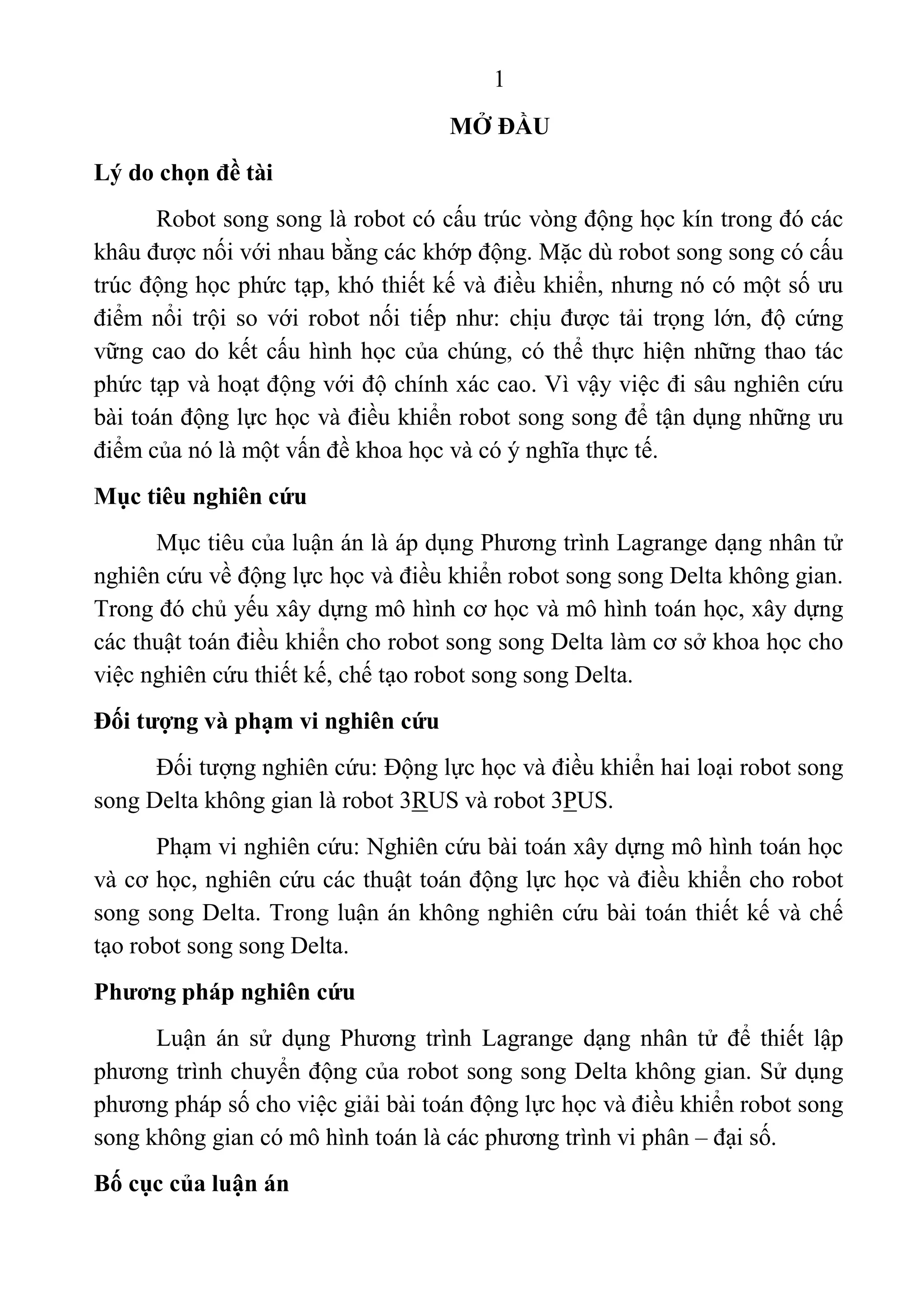 1 
 
MỞ ĐẦU
Lý do chọn đề tài
Robot song song là robot có cấu trúc vòng động học kín trong đó các 
khâu được nối với nhau bằng các khớp động. Mặc dù robot song song có cấu 
trúc động học phức tạp, khó thiết kế và điều khiển, nhưng nó có một số ưu 
điểm nổi trội so với robot nối tiếp như: chịu được tải trọng lớn, độ cứng 
vững cao do kết cấu hình học của chúng, có thể thực hiện những thao tác 
phức tạp và hoạt động với độ chính xác cao. Vì vậy việc đi sâu nghiên cứu 
bài toán động lực học và điều khiển robot song song để tận dụng những ưu 
điểm của nó là một vấn đề khoa học và có ý nghĩa thực tế. 
Mục tiêu nghiên cứu
Mục tiêu của luận án là áp dụng Phương trình Lagrange dạng nhân tử 
nghiên cứu về động lực học và điều khiển robot song song Delta không gian. 
Trong đó chủ yếu xây dựng mô hình cơ học và mô hình toán học, xây dựng 
các thuật toán điều khiển cho robot song song Delta làm cơ sở khoa học cho 
việc nghiên cứu thiết kế, chế tạo robot song song Delta. 
Đối tượng và phạm vi nghiên cứu
Đối tượng nghiên cứu: Động lực học và điều khiển hai loại robot song 
song Delta không gian là robot 3RUS và robot 3PUS.  
Phạm vi nghiên cứu: Nghiên cứu bài toán xây dựng mô hình toán học 
và cơ học, nghiên cứu các thuật toán động lực học và điều khiển cho robot 
song song Delta. Trong luận án không nghiên cứu bài toán thiết kế và chế 
tạo robot song song Delta. 
Phương pháp nghiên cứu
Luận  án  sử  dụng  Phương  trình  Lagrange  dạng  nhân  tử  để  thiết  lập 
phương trình chuyển động của robot song song Delta không gian. Sử dụng 
phương pháp số cho việc giải bài toán động lực học và điều khiển robot song 
song không gian có mô hình toán là các phương trình vi phân – đại số. 
Bố cục của luận án
 
