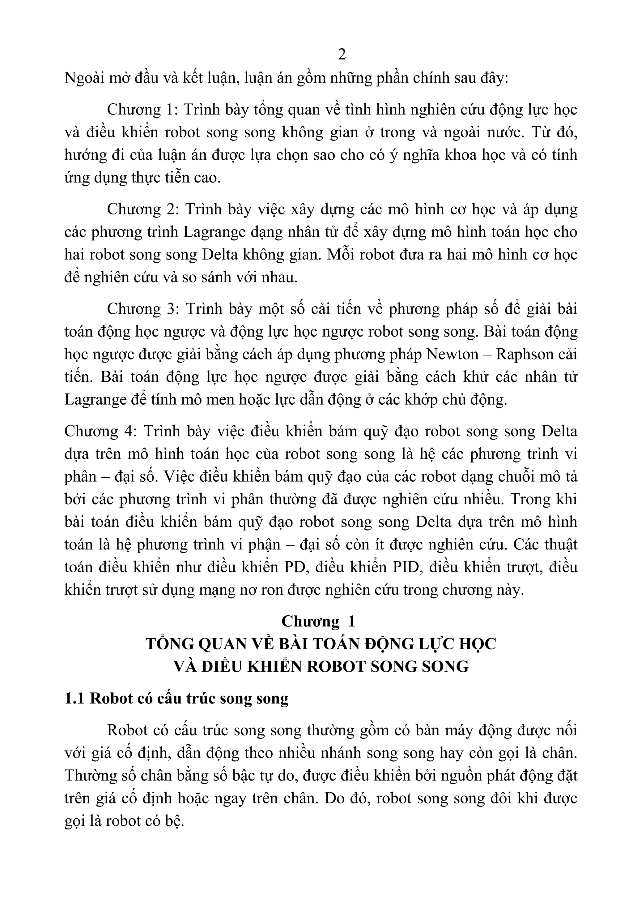 2 
 
Ngoài mở đầu và kết luận, luận án gồm những phần chính sau đây: 
Chương 1: Trình bày tổng quan về tình hình nghiên cứu động lực học 
và điều khiển robot song song không  gian ở trong và ngoài nước. Từ đó, 
hướng đi của luận án được lựa chọn sao cho có ý nghĩa khoa học và có tính 
ứng dụng thực tiễn cao. 
Chương 2: Trình bày việc xây dựng các mô hình cơ học và áp dụng 
các phương trình Lagrange dạng nhân tử để xây dựng mô hình toán học cho 
hai robot song song Delta không gian. Mỗi robot đưa ra hai mô hình cơ học 
để nghiên cứu và so sánh với nhau. 
Chương 3: Trình bày một số cải tiến về phương pháp số để giải bài 
toán động học ngược và động lực học ngược robot song song. Bài toán động 
học ngược được giải bằng cách áp dụng phương pháp Newton – Raphson cải 
tiến.  Bài  toán  động  lực  học  ngược  được  giải  bằng  cách  khử  các  nhân  tử 
Lagrange để tính mô men hoặc lực dẫn động ở các khớp chủ động.  
Chương 4: Trình bày việc điều khiển bám quỹ đạo robot song song Delta 
dựa trên mô hình toán học của robot song song là hệ các phương trình vi 
phân – đại số. Việc điều khiển bám quỹ đạo của các robot dạng chuỗi mô tả 
bởi các phương trình vi phân thường đã được nghiên cứu nhiều. Trong khi 
bài toán điều khiển bám quỹ đạo robot song song Delta dựa trên mô hình 
toán là hệ phương trình vi phận – đại số còn ít được nghiên cứu. Các thuật 
toán điều khiển như điều khiển PD, điều khiển PID, điều khiển trượt, điều 
khiển trượt sử dụng mạng nơ ron được nghiên cứu trong chương này.
Chương 1
TỔNG QUAN VỀ BÀI TOÁN ĐỘNG LỰC HỌC
VÀ ĐIỀU KHIỂN ROBOT SONG SONG
1.1 Robot có cấu trúc song song
Robot có cấu trúc song song thường gồm có bàn máy động được nối 
với giá cố định, dẫn động theo nhiều nhánh song song hay còn gọi là chân. 
Thường số chân bằng số bậc tự do, được điều khiển bởi nguồn phát động đặt 
trên giá cố định hoặc ngay trên chân. Do đó, robot song song đôi khi được 
gọi là robot có bệ. 
 