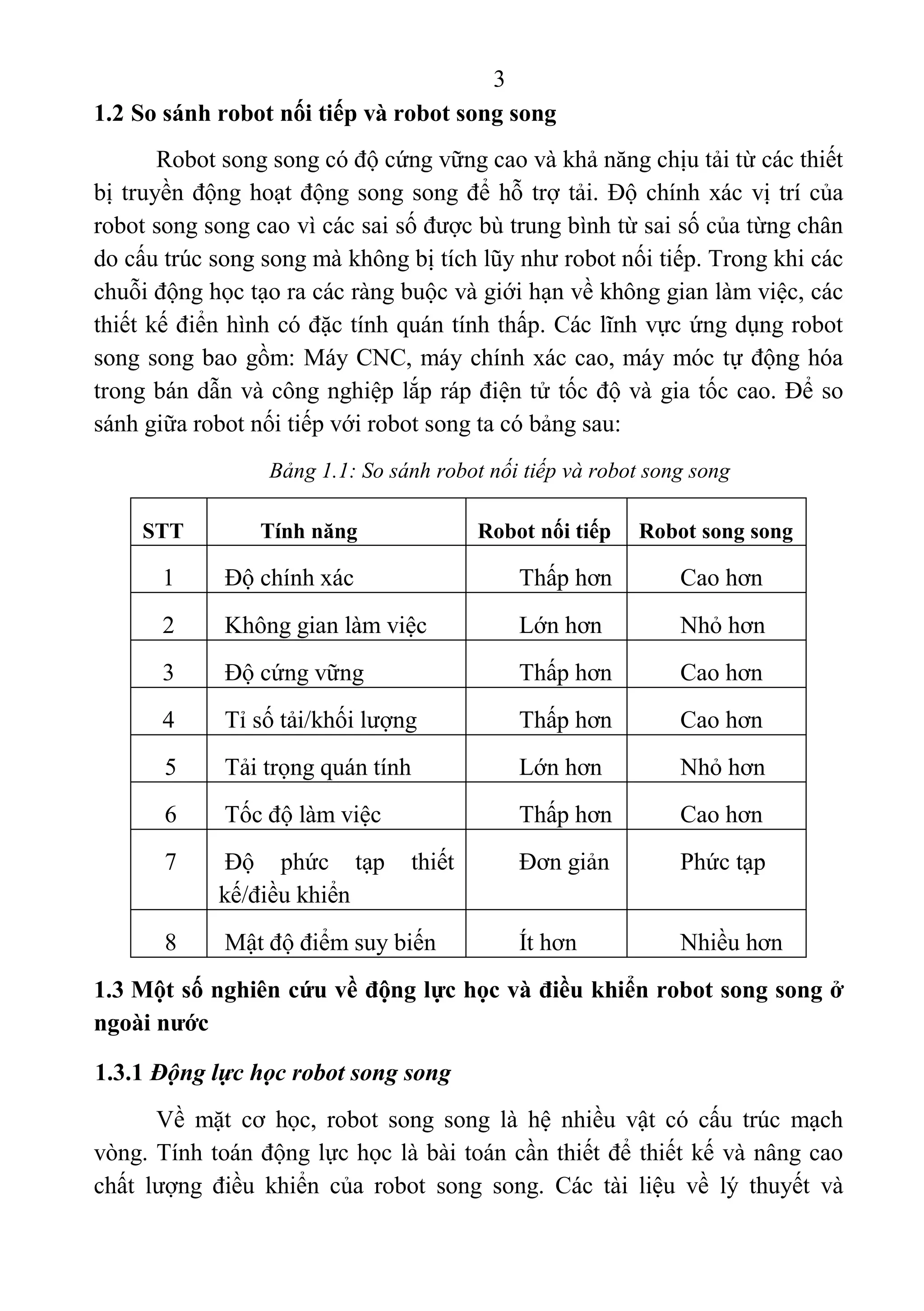 3 
 
1.2 So sánh robot nối tiếp và robot song song
Robot song song có độ cứng vững cao và khả năng chịu tải từ các thiết 
bị truyền động hoạt động song song để hỗ trợ tải. Độ chính xác vị trí của 
robot song song cao vì các sai số được bù trung bình từ sai số của từng chân 
do cấu trúc song song mà không bị tích lũy như robot nối tiếp. Trong khi các 
chuỗi động học tạo ra các ràng buộc và giới hạn về không gian làm việc, các 
thiết kế điển hình có đặc tính quán tính thấp. Các lĩnh vực ứng dụng robot 
song song bao gồm: Máy CNC, máy chính xác cao, máy móc tự động hóa 
trong bán dẫn và công nghiệp lắp ráp điện tử tốc độ và gia tốc cao. Để so 
sánh giữa robot nối tiếp với robot song ta có bảng sau: 
Bảng 1.1: So sánh robot nối tiếp và robot song song
STT Tính năng Robot nối tiếp Robot song song
1  Độ chính xác  Thấp hơn  Cao hơn 
2  Không gian làm việc  Lớn hơn  Nhỏ hơn 
3  Độ cứng vững  Thấp hơn  Cao hơn 
4  Tỉ số tải/khối lượng  Thấp hơn  Cao hơn 
5  Tải trọng quán tính  Lớn hơn  Nhỏ hơn 
6  Tốc độ làm việc  Thấp hơn  Cao hơn 
7  Độ  phức  tạp  thiết 
kế/điều khiển 
Đơn giản  Phức tạp 
8  Mật độ điểm suy biến   Ít hơn  Nhiều hơn 
1.3 Một số nghiên cứu về động lực học và điều khiển robot song song ở
ngoài nước
1.3.1 Động lực học robot song song
Về  mặt  cơ  học,  robot  song  song  là  hệ  nhiều  vật  có  cấu  trúc  mạch 
vòng. Tính toán động lực học là bài toán cần thiết để thiết kế và nâng cao 
chất  lượng  điều  khiển  của  robot  song  song.  Các  tài  liệu  về  lý  thuyết  và 
 