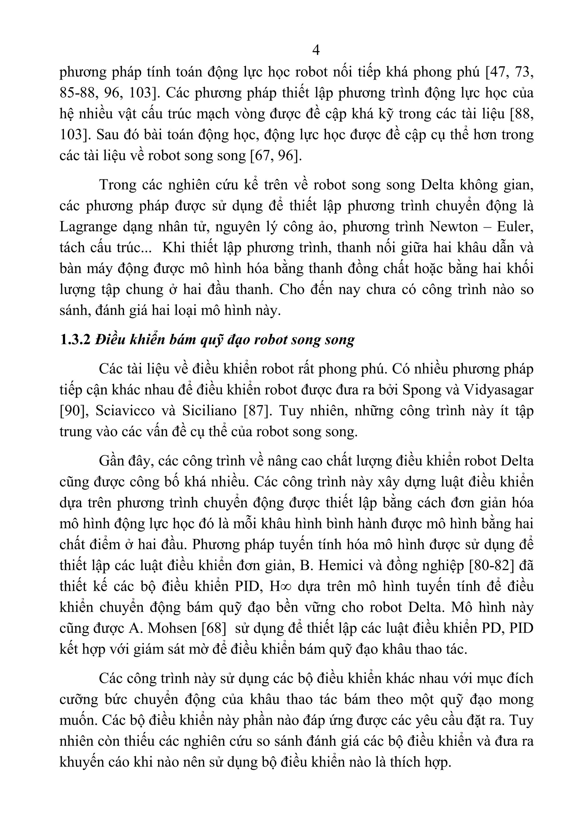4 
 
phương pháp tính toán động lực học robot nối tiếp khá phong phú [47, 73, 
85-88, 96, 103]. Các phương pháp thiết lập phương trình động lực học của 
hệ nhiều vật cấu trúc mạch vòng được đề cập khá kỹ trong các tài liệu [88, 
103]. Sau đó bài toán động học, động lực học được đề cập cụ thể hơn trong 
các tài liệu về robot song song [67, 96]. 
Trong các nghiên cứu kể trên về robot song song Delta không gian, 
các phương pháp được sử dụng để thiết lập phương trình chuyển động là 
Lagrange dạng nhân tử, nguyên lý công ảo, phương trình Newton – Euler, 
tách cấu trúc...  Khi thiết lập phương trình, thanh nối giữa hai khâu dẫn và 
bàn máy động được mô hình hóa bằng thanh đồng chất hoặc bằng hai khối 
lượng tập chung ở hai đầu thanh. Cho đến nay chưa có công trình nào so 
sánh, đánh giá hai loại mô hình này. 
1.3.2 Điều khiển bám quỹ đạo robot song song
Các tài liệu về điều khiển robot rất phong phú. Có nhiều phương pháp 
tiếp cận khác nhau để điều khiển robot được đưa ra bởi Spong và Vidyasagar 
[90],  Sciavicco  và  Siciliano  [87].  Tuy  nhiên,  những  công  trình  này  ít  tập 
trung vào các vấn đề cụ thể của robot song song.  
Gần đây, các công trình về nâng cao chất lượng điều khiển robot Delta 
cũng được công bố khá nhiều. Các công trình này xây dựng luật điều khiển 
dựa trên phương trình chuyển động được thiết lập bằng cách đơn giản hóa 
mô hình động lực học đó là mỗi khâu hình bình hành được mô hình bằng hai 
chất điểm ở hai đầu. Phương pháp tuyến tính hóa mô hình được sử dụng để 
thiết lập các luật điều khiển đơn giản, B. Hemici và đồng nghiệp [80-82] đã 
thiết  kế  các  bộ  điều  khiển  PID, H  dựa  trên  mô  hình  tuyến  tính  để  điều 
khiển chuyển động bám quỹ đạo bền vững cho robot Delta. Mô hình này 
cũng được A. Mohsen [68]  sử dụng để thiết lập các luật điều khiển PD, PID 
kết hợp với giám sát mờ để điều khiển bám quỹ đạo khâu thao tác.  
Các công trình này sử dụng các bộ điều khiển khác nhau với mục đích 
cưỡng  bức  chuyển  động  của  khâu  thao  tác  bám  theo  một  quỹ  đạo  mong 
muốn. Các bộ điều khiển này phần nào đáp ứng được các yêu cầu đặt ra. Tuy 
nhiên còn thiếu các nghiên cứu so sánh đánh giá các bộ điều khiển và đưa ra 
khuyến cáo khi nào nên sử dụng bộ điều khiển nào là thích hợp. 
 