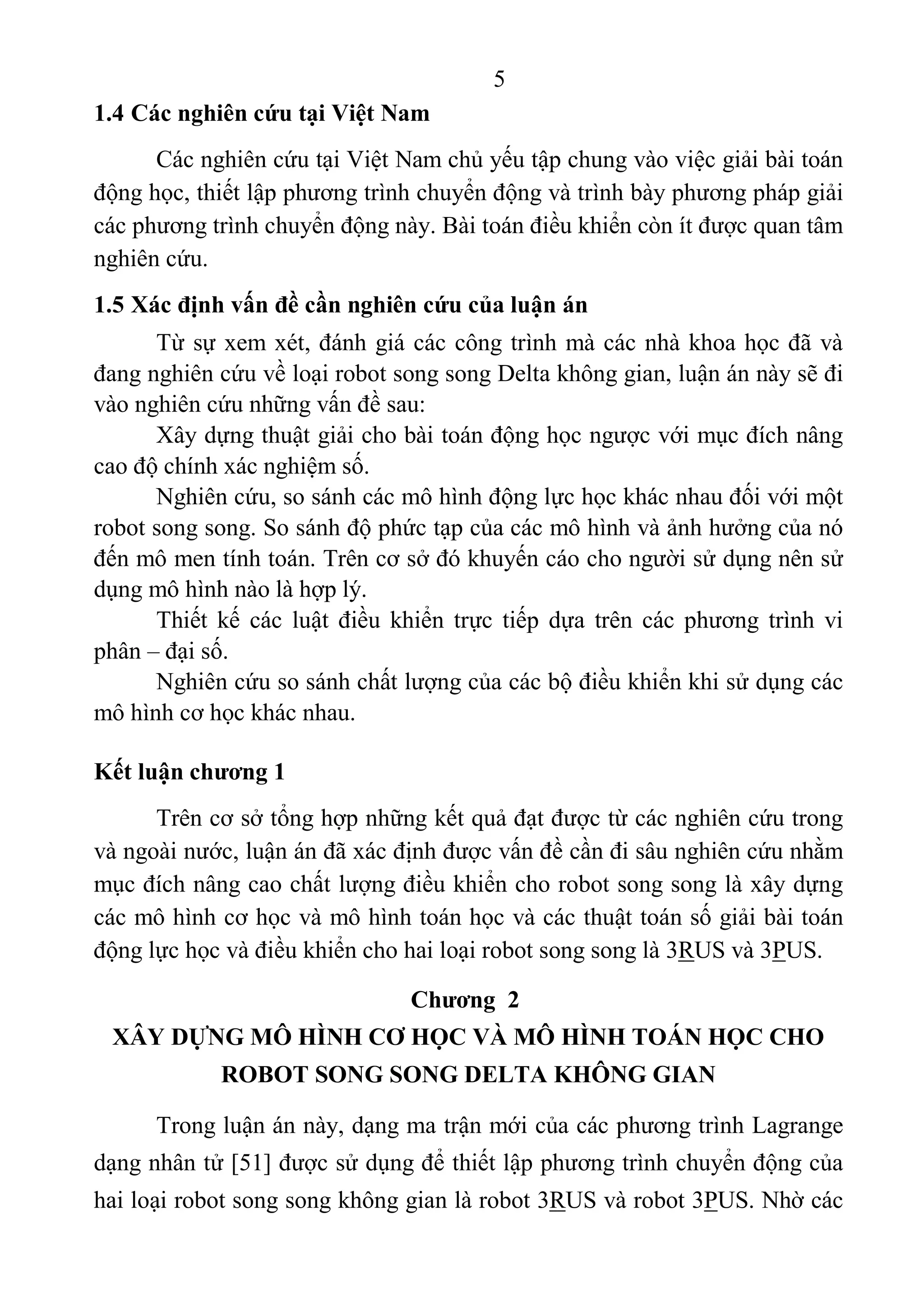 5 
 
1.4 Các nghiên cứu tại Việt Nam
Các nghiên cứu tại Việt Nam chủ yếu tập chung vào việc giải bài toán 
động học, thiết lập phương trình chuyển động và trình bày phương pháp giải 
các phương trình chuyển động này. Bài toán điều khiển còn ít được quan tâm 
nghiên cứu. 
1.5 Xác định vấn đề cần nghiên cứu của luận án
Từ sự xem xét, đánh giá các công trình mà các nhà khoa học đã và 
đang nghiên cứu về loại robot song song Delta không gian, luận án này sẽ đi 
vào nghiên cứu những vấn đề sau: 
Xây dựng thuật giải cho bài toán động học ngược với mục đích nâng 
cao độ chính xác nghiệm số. 
Nghiên cứu, so sánh các mô hình động lực học khác nhau đối với một 
robot song song. So sánh độ phức tạp của các mô hình và ảnh hưởng của nó 
đến mô men tính toán. Trên cơ sở đó khuyến cáo cho người sử dụng nên sử 
dụng mô hình nào là hợp lý. 
Thiết  kế  các  luật  điều  khiển  trực  tiếp  dựa  trên  các  phương  trình  vi 
phân – đại số. 
Nghiên cứu so sánh chất lượng của các bộ điều khiển khi sử dụng các 
mô hình cơ học khác nhau.  
Kết luận chương 1
Trên cơ sở tổng hợp những kết quả đạt được từ các nghiên cứu trong 
và ngoài nước, luận án đã xác định được vấn đề cần đi sâu nghiên cứu nhằm 
mục đích nâng cao chất lượng điều khiển cho robot song song là xây dựng 
các mô hình cơ học và mô hình toán học và các thuật toán số giải bài toán 
động lực học và điều khiển cho hai loại robot song song là 3RUS và 3PUS. 
Chương 2
XÂY DỰNG MÔ HÌNH CƠ HỌC VÀ MÔ HÌNH TOÁN HỌC CHO
ROBOT SONG SONG DELTA KHÔNG GIAN
Trong luận án này, dạng ma trận mới của các phương trình Lagrange 
dạng nhân tử [51] được sử dụng để thiết lập phương trình chuyển động của 
hai loại robot song song không gian là robot 3RUS và robot 3PUS. Nhờ các 
 