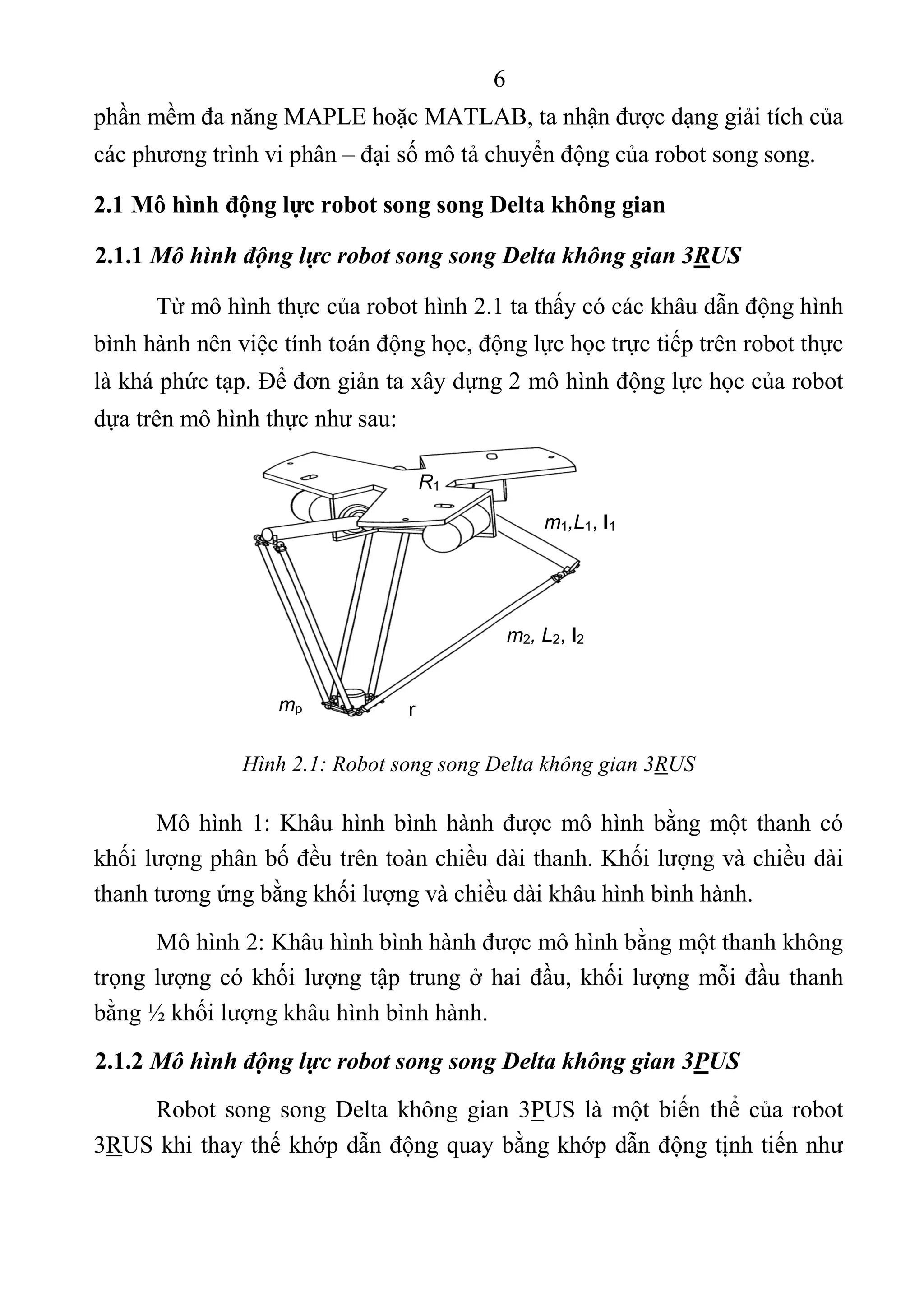 6 
 
phần mềm đa năng MAPLE hoặc MATLAB, ta nhận được dạng giải tích của 
các phương trình vi phân – đại số mô tả chuyển động của robot song song. 
2.1 Mô hình động lực robot song song Delta không gian
2.1.1 Mô hình động lực robot song song Delta không gian 3RUS
Từ mô hình thực của robot hình 2.1 ta thấy có các khâu dẫn động hình 
bình hành nên việc tính toán động học, động lực học trực tiếp trên robot thực 
là khá phức tạp. Để đơn giản ta xây dựng 2 mô hình động lực học của robot 
dựa trên mô hình thực như sau: 
 
 
 
 
 
 
Hình 2.1: Robot song song Delta không gian 3RUS
Mô hình 1: Khâu hình bình hành được mô hình bằng một thanh có 
khối lượng phân bố đều trên toàn chiều dài thanh. Khối lượng và chiều dài 
thanh tương ứng bằng khối lượng và chiều dài khâu hình bình hành. 
Mô hình 2: Khâu hình bình hành được mô hình bằng một thanh không 
trọng lượng có khối lượng tập trung ở hai đầu, khối lượng mỗi đầu thanh 
bằng ½ khối lượng khâu hình bình hành.   
2.1.2 Mô hình động lực robot song song Delta không gian 3PUS
Robot song song Delta không gian 3PUS là một biến thể của robot 
3RUS khi thay thế khớp dẫn động quay bằng khớp dẫn động tịnh tiến như 
R1
m1,L1, I1
mp
m2, L2, I2
r
 