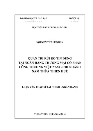 BỘ GIÁO DỤC VÀ ĐÀO TẠO BỘ NỘI VỤ
…………./………… ……/……
HỌC VIỆN HÀNH CHÍNH QUỐC GIA
NGUYỄN TẤT LÊ NGÂN
QUẢN TRỊ RỦI RO TÍN DỤNG
TẠI NGÂN HÀNG THƯƠNG MẠI CỔ PHẦN
CÔNG THƯƠNG VIỆT NAM - CHI NHÁNH
NAM THỪA THIÊN HUẾ
LUẬN VĂN THẠC SĨ TÀI CHÍNH - NGÂN HÀNG
THỪA THIÊN HUẾ - NĂM 2016
 