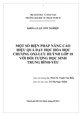 1
BỘ GIÁO DỤC VÀ ĐÀO TẠO
TRƯỜNG ĐẠI HỌC SƯ PHẠM TP.HCM
KHÓA LUẬN TỐT NGHIỆP
MỘT SỐ BIỆN PHÁP NÂNG CAO
HIỆU QUẢ DẠY HỌC HÓA HỌC
CHƯƠNG OXI-LƯU HUỲNH LỚP 10
VỚI ĐỐI TƯỢNG HỌC SINH
TRUNG BÌNH-YẾU
Giáo viên hướng dẫn: PGS.TS. Trịnh Văn Biều
Sinh viên thực hiện: Võ Thị Ngọc Thẩm
Thành phố Hồ Chí Minh, tháng 05/2013
 