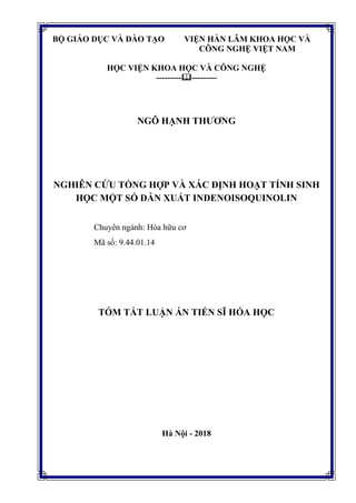 BỘ GIÁO DỤC VÀ ĐÀO TẠO VIỆN HÀN LÂM KHOA HỌC VÀ
CÔNG NGHỆ VIỆT NAM
HỌC VIỆN KHOA HỌC VÀ CÔNG NGHỆ
------------------
NGÔ HẠNH THƢƠNG
NGHIÊN CỨU TỔNG HỢP VÀ XÁC ĐỊNH HOẠT TÍNH SINH
HỌC MỘT SỐ DẪN XUẤT INDENOISOQUINOLIN
Chuyên ngành: Hóa hữu cơ
Mã số: 9.44.01.14
TÓM TẮT LUẬN ÁN TIẾN SĨ HÓA HỌC
Hà Nội - 2018
 