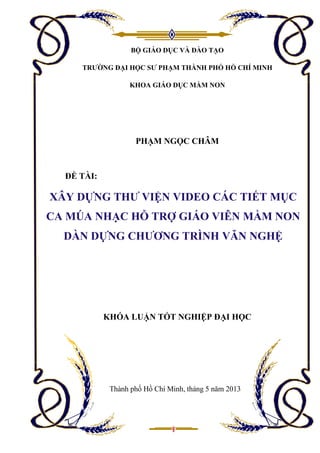 BỘ GIÁO DỤC VÀ ĐÀO TẠO
TRƯỜNG ĐẠI HỌC SƯ PHẠM THÀNH PHỐ HỒ CHÍ MINH
KHOA GIÁO DỤC MẦM NON
PHẠM NGỌC CHÂM
ĐỀ TÀI:
KHÓA LUẬN TỐT NGHIỆP ĐẠI HỌC
Thành phố Hồ Chí Minh, tháng 5 năm 2013
XÂY DỰNG THƯ VIỆN VIDEO CÁC TIẾT MỤC
CA MÚA NHẠC HỖ TRỢ GIÁO VIÊN MẦM NON
DÀN DỰNG CHƯƠNG TRÌNH VĂN NGHỆ
 