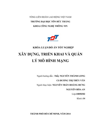 TỔNG LIÊN ĐOÀN LAO ĐỘNG VIỆT NAM
TRƢỜNG ĐẠI HỌC TÔN ĐỨC THẮNG
KHOA CÔNG NGHỆ THÔNG TIN
KHÓA LUẬN/ĐỒ ÁN TỐT NGHIỆP
XÂY DỰNG, TRIỂN KHAI VÀ QUẢN
LÝ MÔ HÌNH MẠNG
Ngƣời hƣớng dẫn : Thầy NGUYỄN THÀNH LONG
Cô DƢƠNG THỊ THÙY VÂN
Ngƣời thực hiện: NGUYỄN TRẦN HOÀNG HƢNG
NGUYỄN HÒA AN
Lớp:10050302
Khoá :14
THÀNH PHỐ HỒ CHÍ MINH, NĂM 2014
 