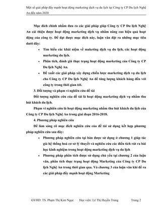 Một số giải pháp đẩy mạnh hoạt động marketing dịch vụ du lịch tại Công ty CP Du lịch Nghệ
An đến năm 2020
Mục đích chính nhằm đưa ra các giải pháp giúp Công ty CP Du lịch Nghệ
An cải thiện được hoạt động marketing dịch vụ nhằm nâng cao hiệu quả hoạt
động của công ty. Để đạt được mục đích này, luận văn đặt ra những mục tiêu
dưới đây:
• Tìm hiểu các khái niệm về maketing dịch vụ du lịch, các hoạt động
marketing du lịch.
• Phân tích, đánh giá thực trạng hoạt động marketing của Công ty CP
Du lịch Nghệ An.
• Đề xuất các giải pháp xây dựng chiến lược marketing dịch vụ du lịch
cho Công ty CP Du lịch Nghệ An để tăng lượng khách hàng đến với
công ty trong thời gian tới.
3. Đối tượng và phạm vi nghiên cứu đề tài
Đối tượng nghiên cứu của đề tài là hoạt động marketing dịch vụ nhằm thu
hút khách du lịch.
Phạm vi nghiên cứu là hoạt động marketing nhằm thu hút khách du lịch của
Công ty CP Du lịch Nghệ An trong giai đoạn 2016-2018.
4. Phương pháp nghiên cứu
Để làm sáng rõ mục đích nghiên cứu của đề tài sử dụng kết hợp phương
pháp nghiên cứu sau đây:
• Phương pháp nghiên cứu tại bàn được sử dụng ở chương 1 giúp tác
giả hệ thống hoá cơ sở lý thuyết và nghiên cứu các điển tích rút ra bài
học kinh nghiệm trong hoạt động marketing dịch vụ du lịch
• Phương pháp phân tích được sử dụng chủ yếu tại chương 2 của luận
văn, phân tích thực trạng hoạt động Marketing của Công ty CP Du
lịch Nghệ An trong thời gian qua. Và chương 3 của luận văn khi để ra
các giải pháp đẩy mạnh hoạt động Marketing
GVHD: TS. Phạm Thị Kim Ngọc Học viên: Lê Thị Huyền Trang Trang 2
 