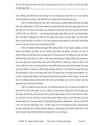 Một số giải pháp đẩy mạnh hoạt động marketing dịch vụ du lịch tại Công ty CP Du lịch Nghệ
An đến năm 2020
mới. Những sản phẩm này nên hướng vào thị trường mục tiêu trên cơ sở các nghiên
cứu thị trường mà Công ty đã nghiên cứu và thực hiện trong thời gian qua.
+ Đối với khách Inbound, cần chú ý chất lượng sản phẩm phải được đưa lên hàng
đầu. Sản phẩm phục vụ đối tượng khách này phải hấp dẫn, độc đáo mang đậm nét văn
hoá dân tộc Việt Nam. Xây dựng các chương trình du lịch tìm hiểu văn hoá Việt Nam
tới Huế, Hội An, Mỹ Sơn…, các chương trình ngắn ngày thăm thủ đô, quê Hương Bác
Hồ. Với khách Inbound, họ đến từ các nước khác nhau với đặc điểm văn hoá khác
nhau, do đó cần chú ý tìm hiểu về văn hoá, phong tục tập quán của mỗi quốc gia để đáp
ứng tốt yêu cầu, mong muốn của khách du lịch.
+ Đối với khách Outbound ngoài đối tượng khách là các doanh nghiệp, tổ chức
kinh tế đi nghiên cứu khảo sát thị trường, giới thiệu sản phẩm, các đoàn của các tổ
chức đi tham dự hội thảo nên đa dạng hoá các chương trình với những tour du lịch đơn
thuần để khai thác thêm các dịch vụ bổ sung nhằm tăng lợi nhuận. Điểm đến thường là
các nước gần như Trung Quốc, các nước Đông Nam Á. Hiện nay, Công ty đã có một
số tour đến các nước này nhưng để thu hút nhiều khách hơn nữa cần đa dạng, bổ sung
các tuyến điểm và nâng cao chất lượng chương trình tour. Với những chương trình này
cần linh động về giá và nội dung thực hiện. Kế hoạch cho các đoàn doanh nghiệp, các
tổ chức cũng cần đa dạng về nội dung kết hợp tham qua khảo sát thị trường, dự các hội
thảo với những chương trình du lịch để tránh sự đơn điệu, tạo ra tâm lý thoải mái làm
tăng hiệu quả công tác của khách.
+ Đối với khách du lịch nội địa, các chương trình du lịch cần quan tâm nhiều tới
giá cả để có thể cạnh tranh với các Công ty du lịch khác. Đồng thời cần đa dạng các
loại hình du lịch như: du lịch sinh thái, du lịch nghỉ dưỡng, du lịch mạo hiểm hay theo
các chủ đề; du lịch văn hoá, du lịch tham quan thắng cảnh, du lịch thể thao, du lịch
thương nhân, các chương trình cho từng đối tượng khách chẳng hạn : cho học sinh sinh
viên, cho cán bộ công nhân viên…Từ đó, cùng với việc đa dạng hoá các chương trình
du lịch cũng cần chú ý không ngừng nâng cao chất lượng các chương trình để có thể
thu hút ngày càng nhiều du khách sử dụng dịch vụ của Công ty.
GVHD: TS. Phạm Thị Kim Ngọc Học viên: Lê Thị Huyền Trang Trang 92
 