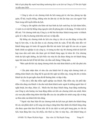 Một số giải pháp đẩy mạnh hoạt động marketing dịch vụ du lịch tại Công ty CP Du lịch Nghệ
An đến năm 2020
+ Công ty nên có các chương trình du lịch mang giá trị văn hoa, phong tục tập
quán, lễ hội, truyền thống, những món ăn dân tộc có thú ấm thực cao của người Việt
Nam trong mỗi tuyến điểm du lịch.
+ Công ty cần nghiên cứu khảo sát loại hình du lịch xanh hay du lịch thám hiểm,
vì nước ta có một hệ thống rừng nguyên sinh rất phong phú và đa dạng, 3/4 diện tích là
đồi núi. Với chương trình này Công ty có thể thu hút được khách trong nước và khách
quốc tế vì đây là chương trình khá mới mẻ và hấp dẫn.
Hệ thống các chương trình du lịch của công ty cần có sự chủ động và thay đổi
hợp lý hơn nữa, ví dụ cần đưa ra các chương trình du xuân, lễ hội đầu năm đến với
khách hàng ngay từ trước tết nguyên đấn khi mà trước lịch nghỉ tết của các cơ quan
hành chính sự nghiệp và các công ty, và tương tự như vậy thì chương trình du lịch kết
hợp mua sắm cuối năm cần được gửi tới khách hàng ngay từ trứơc đó. Các chương
trình du lịch nghỉ dưỡng, du lịch biển vào mùa hè cần được thông tin tới khách hàng
ngay khi mùa du lịch lễ hội kết thúc vào tầm cuối tháng 3 hằng năm.
*Bên cạnh đó khi xây dựng chương trình cho một đoàn khách cụ thể cần phải chú
ý:
+ Cần phải nhận thức rõ nhu cầu của khách bởi lẽ cùng một chương trình có
những đoàn khách cho rằng thế là quá dài khi nghỉ tại điểm này, trong khi đó có đoàn
khách lại cho là quá ngắn chưa đủ để thường thức vẻ đẹp ở đây.
+ Cần chú ý đến đặc điếm nghề nghiệp của khách. Đặc điếm này chi phối đặc
điểm tiêu dùng của khách ví dụ như một đoàn khách nước ngoài là những người làm về
nghệ thuật, âm nhạc, khảo cổ... Muốn thu hút được khách hàng, hoạt động marketing
của Công ty nên hướng vào hoạt động nhằm cải tiến các chương trình của mình, thêm
các tour phụ nhằm tăng thêm tính hấp dẫn của các sản phẩm do mình cung cấp và tăng
sự thỏa mãn của khách khi tiêu dùng.
* Ngoài việc thực hiện tốt các chương trình du lịch trọn gói dành cho khách hàng
thì các sản phẩm dịch vụ bổ sung mà công ty đang khai thác dành cho khách hàng cũng
cần được quan tâm làm tốt hơn nữa. đó là các dịch vụ môi giới trung gian, tư vấn du
lịch, hoạt động làm visa, hộ chiếu, cho thuê xe, bán vé máy bay....khi khách hàng có
GVHD: TS. Phạm Thị Kim Ngọc Học viên: Lê Thị Huyền Trang Trang 93
 