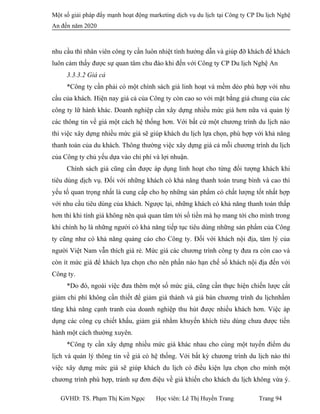 Một số giải pháp đẩy mạnh hoạt động marketing dịch vụ du lịch tại Công ty CP Du lịch Nghệ
An đến năm 2020
nhu cầu thì nhân viên công ty cần luôn nhiệt tình hướng dẫn và giúp đỡ khách để khách
luôn cảm thấy được sự quan tâm chu đáo khi đến với Công ty CP Du lịch Nghệ An
3.3.3.2 Giá cả
*Công ty cần phải có một chính sách giá linh hoạt và mềm dẻo phù hợp với nhu
cầu của khách. Hiện nay giá cả của Công ty còn cao so với mặt bằng giá chung của các
công ty lữ hành khác. Doanh nghiệp cần xây dựng nhiều mức giá hơn nữa và quản lý
các thông tin về giá một cách hệ thống hơn. Với bất cứ một chương trình du lịch nào
thì việc xây dựng nhiều mức giá sẽ giúp khách du lịch lựa chọn, phù hợp với khả năng
thanh toán của du khách. Thông thường việc xây dựng giá cả mỗi chương trình du lịch
của Công ty chủ yếu dựa vào chi phí và lợi nhuận.
Chính sách giá cũng cần được áp dụng linh hoạt cho từng đối tượng khách khi
tiêu dùng dịch vụ. Đối với những khách có khả năng thanh toán trung bình và cao thì
yếu tố quan trọng nhất là cung cấp cho họ những sản phẩm có chất lượng tốt nhất hợp
với nhu cầu tiêu dùng của khách. Ngược lại, những khách có khả năng thanh toán thấp
hơn thì khi tính giá không nên quá quan tâm tới số tiền mà họ mang tới cho mình trong
khi chính họ là những người có khả năng tiếp tục tiêu dùng những sản phẩm của Công
ty cũng như có khả năng quảng cáo cho Công ty. Đối với khách nội địa, tâm lý của
người Việt Nam vẫn thích giá rẻ. Mức giá các chương trình công ty đưa ra còn cao và
còn ít mức giá để khách lựa chọn cho nên phần nào hạn chế số khách nội địa đến với
Công ty.
*Do đó, ngoài việc đưa thêm một số mức giá, cũng cần thực hiện chiến lược cắt
giảm chi phí không cần thiết để giảm giá thành và giá bán chương trình du lịchnhằm
tăng khả năng cạnh tranh của doanh nghiệp thu hút được nhiều khách hơn. Việc áp
dụng các công cụ chiết khấu, giảm giá nhằm khuyến khích tiêu dùng chưa được tiến
hành một cách thường xuyên.
*Công ty cần xây dựng nhiều mức giá khác nhau cho cùng một tuyến điểm du
lịch và quản lý thông tin về giá có hệ thống. Với bất kỳ chương trình du lịch nào thì
việc xây dựng mức giá sẽ giúp khách du lịch có điều kiện lựa chọn cho mình một
chương trình phù hợp, tránh sự đơn điệu về giá khiến cho khách du lịch không vừa ý.
GVHD: TS. Phạm Thị Kim Ngọc Học viên: Lê Thị Huyền Trang Trang 94
 