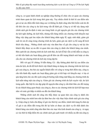 Một số giải pháp đẩy mạnh hoạt động marketing dịch vụ du lịch tại Công ty CP Du lịch Nghệ
An đến năm 2020
công ty, cơ quan hành chính sự nghiệp cũng thường tổ chức cho cơ quan các chương
trình tham quan du lịch trong thời gian này. Tuy nhiên chính là thời kì cao điểm nên
giá cả tại các điểm đến luôn tăng cao và không ổn định cũng như khó kiểm soát do đó
rất khó cho các công ty du lịch trong vấn đề định giá. Công ty có thể xây dựng một
chính sách giá ổn định ở mức cao trung bình và giữ nguyên giá cho các chương trình
du lịch nghỉ dưỡng, du lịch biển, nhưng tiến hàng nhiều các chương trình khuyến mại
bằng việc tặng quà lưu niệm cho khách hàng nhân ngày lễ, ngày sinh nhật, giảm giá
suất trẻ em đi cùng trong chương trình du lịch, giảm giá các dịch vụ bổ sung để kích
thích tiêu dùng... Những chính sách này vừa đảm bảo về giá cho công ty mà lại cho
khách thấy được sự ưu đãi và quan tâm của công ty dành cho khách hàng của mình.
Bên cạnh đó các chương trình du lịch sinh thái, du lịch lễ hội vẫn có thể diễn ra công ty
có thể tiến hành các hoạt động giảm giá để đón các đối tượng khách mới hoặc có nhu
cầu cho các chương trình du lịch này trong dịp hè.
Đối với quý IV (tháng 10 đến tháng 12) : đây không phải thời kỳ cao điểm của
mùa du lịch, do đó để kích thích việc khách hàng sử dụng các chương trình du lịch trọn
gói cuả công ty, thu hút các nguồn khách đến với công ty trong thời điểm này, công ty
cần tiến hành đẩy mạnh các hoạt động giám giá và kết hợp với khuyến mại. ví dụ có
qùa tặng kèm cho các đôi uyên ương đi hưởng tuần trăng mật bằng các chương trình du
lịch tuần trăng mật của công ty. Giảm giá các chương trình du lịch xuyên việt, du lịch
trung quốc. đặc biệt là vào dịp giáp tết nguyên đán công ty cần khái thác các đối tượng
là các khách hàng quen thuộc của công ty, đưa ra các chương trình du lịch kết hợp mua
sắm với mức giá thấp và nhiều ưu đãi cho khách hàng.
Những chính sách đó cũng cho thấy được sự quan tâm của công ty dành cho
khách hàng của mình hơn nữa lại đảm bao cho việc thực hiện chính sách giá của công
ty. Giúp công ty luôn chủ động về giá vào thời kỳ cao điểm, tránh tình trạng bị chèn ép
về giá ở các điểm đến trong khi đó lại luôn có được các dịch vụ tốt nhất dành cho
khách hàng của mình cũng như đảm bảo các mục tiêu kinh doanh của công ty. và ngay
cả vào thời kì thấp điểm thì các chính sách giá cạnh tranh với nhiều ưu đãi mà công ty
GVHD: TS. Phạm Thị Kim Ngọc Học viên: Lê Thị Huyền Trang Trang 96
 