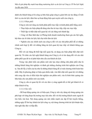 Một số giải pháp đẩy mạnh hoạt động marketing dịch vụ du lịch tại Công ty CP Du lịch Nghệ
An đến năm 2020
dành cho khách hàng sẽ là công cụ hữu hiệu giúp công ty giảm bớt các tác động về tính
thời vụ của du lịch. đảm bảo sự hoạt động hiệu quả xuyên suốt của công ty.
3.3.3.3 Phân phối
Công ty nên mở rộng các kênh phân phối trực tiếp và kênh phân phối bằng cách:
+ Thực hiện các biện pháp đã dùng như thư từ trực tiếp, tiếp xúc trực tiếp.
+ Thiết lập và thắt chặt mối quan hệ với các hãng mới thành lập.
+ Cùng với Ban lãnh đạo và Phòng kinh doanh marketing tham gia các hội nghị,
hội thảo các tổ chức du lịch, hội chợ triển lãm du lịch.
+ Nghiên cứu các chính sách của công ty đối với các nhà phân phối đế có những
chính sách hợp lý đối với những hãng du lịch quan hệ trực tiếp với khách thông qua
Công ty .
Đối với các hãng đã thiết lập mối quan hệ, sử dụng các biện pháp thắt chặt môi
quan hệ. Tô chức các hội nghị khách hàng của Công ty sẽ có tác dụng đối với các nhà
phân phối qua đó ta sẽ phát hiện nhu cầu của khách du lịch.
Trong việc phát triển sản phẩm mới nên lựa chọn những nhà phân phối như là
những khách hàng thử nghiệm và đánh giá những chuông trình thử nghiệm của Công
ty. Sau đó lấy ý kiến của họ như là những khách hàng để có một chương trình hoàn hảo
nhất. Đây là phương pháp có hiệu quả nhiều mặt, vừa thắt chặt mối quan hệ với những
nhà cung cấp vừa có điều kiện thử nghiệm sản phẩm mới, vừa là hình thức quảng cáo
hữu hiệu cho sản phẩm mới của mình.
Công ty cần có quan hệ tốt với các đơn vị cùng ngành để có thể gửi khách đi và
nhận khách từ họ.
3.3.3.4 Xúc tiến
- Để hoạt động quảng cáo có hiệu quả, Công ty nên xây dựng nội dung quảng cáo
phù hợp với từng đoạn thị trường mục tiêu như: đối với thị trường khách nước ngoài đi
tìm hiểu văn hoá. Nội dung quảng cáo nên nhấn mạnh các dịp lễ hội truyền thống,
những ngày lễ lớn hay khách du lịch công vụ, nội dung chương trình du lịch thuận tiện,
tiện nghi độc đáo và hấp dẫn.
GVHD: TS. Phạm Thị Kim Ngọc Học viên: Lê Thị Huyền Trang Trang 97
 