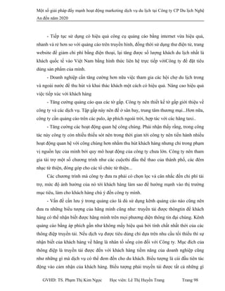 Một số giải pháp đẩy mạnh hoạt động marketing dịch vụ du lịch tại Công ty CP Du lịch Nghệ
An đến năm 2020
- Tiếp tục sử dụng có hiệu quả công cụ quảng cáo bằng internet vừa hiệu quả,
nhanh và rẻ hơn so với quảng cáo trên truyền hình, đồng thời sử dụng thư điện tử, trang
website để giảm chi phí bằng điện thoại, lại tăng được số lượng khách du lịch nhất là
khách quốc tế vào Việt Nam bằng hình thức liên hệ trực tiếp vớiCông ty để đặt tiêu
dùng sản phẩm của mình.
- Doanh nghiệp cần tăng cường hơn nữa việc tham gia các hội chợ du lịch trong
và ngoài nước để thu hút và khai thác khách một cách có hiệu quả. Nâng cao hiệu quả
việc tiếp xúc với khách hàng
- Tăng cường quảng cáo qua các tờ gấp. Công ty nên thiết kế tờ gấp giới thiệu về
công ty và các dịch vụ. Tập gấp này nên để ở sân bay, trung tâm thương mại...Hơn nữa,
công ty cần quảng cáo trên các palo, áp phích ngoài trời, hợp tác với các hãng taxi..
- Tăng cường các hoạt động quan hệ công chúng. Phải nhận thấy rằng, trong công
tác này công ty còn nhiều thiếu sót nên trong thời gian tới công ty nên tiến hành nhiều
hoạt động quan hệ với công chúng hơn nhằm thu hút khách hàng nhưng chỉ trong phạm
vị nguồn lực của mình bởi quy mô hoạt động của công ty chưa lớn. Công ty nên tham
gia tài trợ một số chương trình như các cuộcthi đầu thể thao của thành phố, các đêm
nhạc từ thiện, đóng góp cho các tổ chức từ thiện...
Các chương trình mà công ty đưa ra phải có chọn lọc và cân nhắc đến chi phí tài
trợ, mức độ ảnh hưởng của nó tới khách hàng làm sao để hướng mạnh vào thị trường
mục tiêu, làm cho khách hàng chú ý đến công ty mình.
- Vấn đề cần lưu ý trong quảng cáo là dù sử dụng kênh quảng cáo nào cũng nên
đưa ra những biểu tượng của hãng mình cũng như: truyền tải được thôngtin để khách
hàng có thể nhận biết được hãng mình trên mọi phương diện thông tin đại chúng. Kênh
quảng cáo bằng áp phích gần như không mấy hiệu quả bởi tính chất nhất thời của các
thông điệp truyền tải. Nếu dịch vụ được tiêu dùng chỉ dựa trên nhu cầu tối thiểu thì sự
nhận biết của khách hàng về hãng là nhân tố sống còn đối với Công ty. Mục đích của
thông điệp là truyền tải được đến với khách hàng tiềm năng của doanh nghiệp cũng
như những gì mà dịch vụ có thể đem đến cho du khách. Biểu tượng là cái đầu tiên tác
động vào cảm nhận của khách hàng. Biểu tượng phải truyền tải được tất cả những gì
GVHD: TS. Phạm Thị Kim Ngọc Học viên: Lê Thị Huyền Trang Trang 98
 