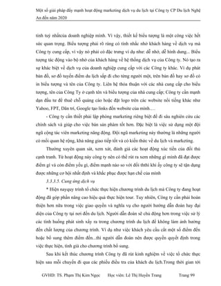Một số giải pháp đẩy mạnh hoạt động marketing dịch vụ du lịch tại Công ty CP Du lịch Nghệ
An đến năm 2020
tinh tuý nhấtcủa doanh nghiệp mình. Vì vậy, thiết kế biểu tượng là một công việc hết
sức quan trọng. Biểu tượng phải rõ ràng có tính nhắc nhở khách hàng về dịch vụ mà
Công ty cung cấp, vì vậy nó phải có đặc trưng ví dụ như: dễ nhớ, dễ hình dung... Biểu
tượng tác động vào bộ nhớ của khách hàng về hệ thống dịch vụ của Công ty. Nó tạo ra
sự khác biệt về dịch vụ của doanh nghiệp cung cấp với các Công ty khác. Ví dụ phát
bản đồ, sơ đồ tuyến điểm du lịch sắp đi cho từng người một, trên bản đồ hay sơ đồ có
in biểu tượng và tên của Công ty. Liên hệ thỏa thuận với các nhà cung cấp cho biểu
tượng, tên của Công Ty ở cạnh tên và biểu tượng của nhà cung cấp; Công ty cần mạnh
dạn đầu tư để thuê chỗ quảng cáo hoặc đặt logo trên các website nổi tiếng khác như
Yahoo, FPT, Dân trí, Google tạo links đến website của mình.…
- Công ty cần thiết phải lập phòng marketing riêng biệt để đi sâu nghiên cứu các
chính sách và giúp cho việc bán sản phàm tốt hơn. Đặc biệt là việc sử dụng một đội
ngũ cộng tác viên marketing năng động. Đội ngũ marketing này thường là những người
có mối quan hệ rộng, khả năng giao tiếp tốt và có kiến thức về du lịch và marketing.
Thường xuyên quan sát, xem xát, đánh giá các hoạt động xúc tiến của đối thủ
cạnh tranh. Từ hoạt động này công ty nên có thể rút ra xem những gì mình đã đạt được
điểm gì và còn điểm yếu gì, điểm mạnh nào so với đối ththì khi ấy công ty sẽ tận dụng
được những cơ hội nhất định và khắc phục được hạn chế của mình
3.3.3.5. Cung ứng dịch vụ
* Hiện nayquy trình tổ chức thực hiện chương trình du lịch mà Công ty đang hoạt
động đã góp phần nâng cao hiệu quả thực hiện tour. Tuy nhiên, Công ty cần phải hoàn
thiện hơn nữa trong việc giao quyền và nghĩa vụ cho người hướng dẫn đoàn hay đại
diện của Công ty tại nơi đến du lịch. Người dẫn đoàn sẽ chủ động hơn trong việc sử lý
các tình huống phát sinh xẩy ra trong chương trình du lịch để không làm ảnh hưởng
đến chất lượng của chương trình. Ví dụ như việc khách yêu cầu cắt một số điểm đến
hoặc bổ sung thêm điểm đến...thì người dẫn đoàn nên được quyền quyết định trong
việc thực hiện, tính giá cho chương trình bổ sung.
Sau khi kết thúc chương trình Công ty đã rút kinh nghiệm về việc tổ chức thực
hiện sau mỗi chuyến đi qua các phiếu điều tra của khách du lịch.Trong thời gian tới
GVHD: TS. Phạm Thị Kim Ngọc Học viên: Lê Thị Huyền Trang Trang 99
 