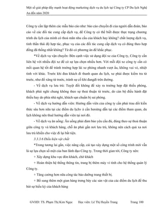 Một số giải pháp đẩy mạnh hoạt động marketing dịch vụ du lịch tại Công ty CP Du lịch Nghệ
An đến năm 2020
Công ty cần lập thêm các mẫu báo cáo như: báo cáo chuyến đi của người dẫn đoàn, báo
cáo về các đối tác cung cấp dịch vụ, để Công ty có thể biết được thực trạng chương
trình du lịch của mình có thoả mãn nhu cầu của khách hay không? chất lượng dịch vụ,
tinh thần thái độ hợp tác, phục vụ của các đối tác cung cấp dịch vụ có đúng theo hợp
đồng đã thống nhất không? Từ đó có phương án để khắc phục.
*Về dịch vụ vận chuyển: Bên cạnh việc sử dụng đội xe của Công ty, Công ty cần
liên hệ với nhiều đội xe để có sự lựa chọn nhiều hơn. Với mỗi đội xe công ty cần có
mối quan hệ tốt để tránh trường hợp lái xe phóng nhanh vượt ẩu, không vui vẻ, nhiệt
tình với khác. Trước khi đưa khách đi thanh quan du lịch, xe phải được kiểm tra từ
trước, như đổ xăng từ trước, tránh sự cố khi đangđi trên đường.
- Về dịch vụ lưu trú: Tuyệt đối không để xảy ra trường hợp đặt thiếu phòng,
khách phải nghỉ chung không theo sự thoả thuận từ trước, do cán bộ điều hành đặt
thiếu hay do phía nhà nghỉ, khách sạn chuẩn bị sai phòng.
- Về dịch vụ hướng dẫn viên: Hướng dẫn viên của công ty cần phải trau dồi kiến
thức sâu hơn nữa tại các điểm du lịchv à cần hưoứng dẫn tại các điểm tham quan, du
lịch không nên thuê hướng dẫn viên tại nơi đó.
- Về dịch vụ ăn uống: Ăn uống phải đảm bảo yêu cầu đủ, đúng theo sự thoả thuận
giữa công ty và khách hàng, chỗ ăn phải gần nơi lưu trú, không nên cách quá xa nơi
lưu trú khiến cho việc đi lại bất tiện.
3.3.3.6 Điều kiện vật chất
*Trong tương lai gần, việc nâng cấp, cải tạo xây dựng một số công trình mới vẫn
là sự lựa chọn số một của ban lãnh đạo Công ty. Trong thời gian tới, Công ty nên:
+ Xây dựng khu vực đón khách, chờ khách
+ Hoàn thiện hệ thống thông tin, trang bị thêm máy vi tính cho hệ thống quản lý
Công ty.
+ Tăng cường hơn nữa công tác bảo dưỡng trang thiết bị.
+ Bổ sung thêm một gian hàng trưng bày các sản vật của các điểm du lịch để thu
hút sự hiếu kỳ của khách hàng
GVHD: TS. Phạm Thị Kim Ngọc Học viên: Lê Thị Huyền Trang Trang 100
 