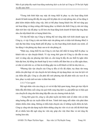 Một số giải pháp đẩy mạnh hoạt động marketing dịch vụ du lịch tại Công ty CP Du lịch Nghệ
An đến năm 2020
*Trong tình hình hiện nay mặc dù trang thiết bị phục vụ cho hoạt động kinh
doanh lữ hành tương đối đầy đủ song mỗi bộ phận chỉ có một phòng nhỏ, số lao động ít
phải kiêm nhiệm nhiều công việc, khó có thể phục lượng khách lớn. Để mở rộng quy
mô hoạt động và tăng cường chất lượng phục vụ khách cần thiết Công ty nên mở rộng
diện tích làm việc để phục vụ tốt hơn cho hoạt động kinh doanh lữ hành đáp ứng được
nhu cầu tiếp khách khi có lượng khách lớn..
Với địa thế hiện nay Công ty không thể mở rộng diện tích kinh doanh ngay tại
Công ty, vì vậy Công ty nên mở thêm một văn phòng mới có diện tích khoảng 40m2 ở
một địa bàn khác trong thành phố để phục vụ cho hoạt động kinh doanh của mình, số
lao động ở văn phòng này được san ra từ văn phòng cũ.
*Hiện nay, trang thiết bị của Công ty còn hạn chế nhất là trang thiết bị phục vụ
khách trên xe vận chuyện khách. Vì vậy trong thời gian tới Công ty cần đầu tư mua
mới và nâng cấp các phương tiện hiện có, cần trang bị đầy đủ các thiết bị nghe nhìn
hiện đại hơn, hệ thống âm thanh hợp lý treo ở nhiều chỗ đảm bảo cả xe đều nghe được,
có nhà vệ sinh trên xe, có bàn ăn di động gấp vào ra để khách có thể ăn nhẹ trên xe…
*Phương tiện vận chuyển của Công ty đều có tốc độ chậm, tuy được tân trang
nhiều cho phù hợp với vận chuyển du lịch nhưng chỉ áp dụng được các tour du lịch với
các điểm đến gần. Công ty cần phải đổi mới phương tiện để phát triển các tour đi xa
hơn, phục vụ một cách an toàn và đảm bảo nhất.
3.3.3.7 Con người
Đội ngũ nhân viên của công ty có vai trò đặc biệt quan trọng, tham gia trực tiếp từ
khâu đầu đến khâu cuối cùng của quá trình cung ứng dịch vụ, góp phần tạo ra hiệu quả
của chuyến đi cũng như khả năng hấp dẫn của các chương trình du lịch:
- Trong thời gian tới, công ty cần phải tuyển mộ thêm một số nhân viên có khả
năng hướng dẫn tại các tuyến điểm tốt hơn. Tránh tình trạng mỗi nhân viên phải đảm
nhiệm nhiều chức năng. Không có điều kiện chuyên sâu về những tuyến điểm du lịch.
Công ty cũng nên tận dụng tuyển thêm những cộng tác viên và có các chế độ thích hợp
để có nhiều hơn đội ngũ cộng tác viên này giúp cho việc khai thác và mở rộng thị
trường hơn nữa.
GVHD: TS. Phạm Thị Kim Ngọc Học viên: Lê Thị Huyền Trang Trang 101
 