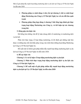 Một số giải pháp đẩy mạnh hoạt động marketing dịch vụ du lịch tại Công ty CP Du lịch Nghệ
An đến năm 2020
• Phương pháp so sánh dùng ở chủ yếu tại chương 2, khi so sánh hoạt
động Marketing của Công ty CP Du lịch Nghệ An với các đối thu cạnh
tranh
• Phương pháp tổng hợp dùng ở chương 2 khi tổng hợp đánh giá thực
trạng hoạt động Marketing của Công ty, và kết luận tại các chương
trong bài.
5. Đóng góp của luận văn
Hệ thống hoá những vấn đề lý luận chung nhất về marketing và marketing dịch
vụ du lịch
Phân tích thực trạng về hoạt động marketing, từ đó đánh giá những mặt làm
được và những hạn chế cần khắc phục trong việc triển khai những hoạt động Marketing
tại Công ty CP Du lịch Nghệ An.
Đề xuất một số nhóm giải pháp nhằm đẩy mạnh hoạt động marketing dịch vụ du
lịch tại Công ty CP Du lịch Nghệ An đến năm 2020.
6. Bố cục luận văn
Chương 1: Cơ sở lý luận về hoạt động marketing dịch vụ du lịch
Chương 2: Phân tích thực trạng hoạt động marketing dịch vụ du lịch của
Công ty CP Du lịch Nghệ An.
Chương 3: Đề xuất một số giải pháp nhằm đẩy mạnh hoạt động marketing
dịch vụ du lịch tại Cty CP Du lịch Nghệ An đến năm 2020
GVHD: TS. Phạm Thị Kim Ngọc Học viên: Lê Thị Huyền Trang Trang 3
 