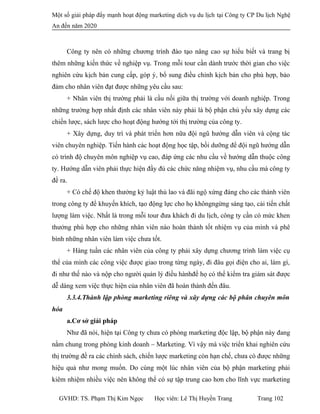 Một số giải pháp đẩy mạnh hoạt động marketing dịch vụ du lịch tại Công ty CP Du lịch Nghệ
An đến năm 2020
Công ty nên có những chương trình đào tạo nâng cao sự hiểu biết và trang bị
thêm những kiến thức về nghiệp vụ. Trong mỗi tour cần dành trước thời gian cho việc
nghiên cứu kịch bản cung cấp, góp ý, bổ sung điều chỉnh kịch bản cho phù hợp, bảo
đảm cho nhân viên đạt được những yêu cầu sau:
+ Nhân viên thị trường phải là cầu nối giữa thị trường với doanh nghiệp. Trong
những trường hợp nhất định các nhân viên này phải là bộ phận chủ yếu xây dựng các
chiến lược, sách lược cho hoạt động hướng tới thị trường của công ty.
+ Xây dựng, duy trì và phát triển hơn nữa đội ngũ hướng dẫn viên và cộng tác
viên chuyên nghiệp. Tiến hành các hoạt động học tập, bồi dưỡng để đội ngũ hướng dẫn
có trình độ chuyên môn nghiệp vụ cao, đáp ứng các nhu cầu về hướng dẫn thuộc công
ty. Hướng dẫn viên phải thực hiện đầy đủ các chức năng nhiệm vụ, nhu cầu mà công ty
đề ra.
+ Có chế độ khen thưởng kỷ luật thù lao và đãi ngộ xứng đáng cho các thành viên
trong công ty để khuyến khích, tạo động lực cho họ khôngngừng sáng tạo, cải tiến chất
lượng làm việc. Nhất là trong mỗi tour đưa khách đi du lịch, công ty cần có mức khen
thưởng phù hợp cho những nhân viên nào hoàn thành tốt nhiệm vụ của mình và phê
bình những nhân viên làm việc chưa tốt.
+ Hàng tuần các nhân viên của công ty phải xây dựng chương trình làm việc cụ
thể của mình các công việc được giao trong từng ngày, đi đâu gọi điện cho ai, làm gì,
đi như thế nào và nộp cho người quản lý điều hànhđể họ có thể kiểm tra giám sát được
dễ dàng xem việc thực hiện của nhân viên đã hoàn thành đến đâu.
3.3.4.Thành lập phòng marketing riêng và xây dựng các bộ phân chuyên môn
hóa
a.Cơ sở giải pháp
Như đã nói, hiện tại Công ty chưa có phòng marketing độc lập, bộ phận này đang
nằm chung trong phòng kinh doanh – Marketing. Vì vậy mà việc triển khai nghiên cứu
thị trường đề ra các chính sách, chiến lược marketing còn hạn chế, chưa có được những
hiệu quả như mong muốn. Do cùng một lúc nhân viên của bộ phận marketing phải
kiêm nhiệm nhiều việc nên không thể có sự tập trung cao hơn cho lĩnh vực marketing
GVHD: TS. Phạm Thị Kim Ngọc Học viên: Lê Thị Huyền Trang Trang 102
 