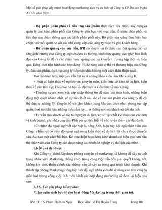 Một số giải pháp đẩy mạnh hoạt động marketing dịch vụ du lịch tại Công ty CP Du lịch Nghệ
An đến năm 2020
- Bộ phận phân phối và tiêu thụ sản phẩm thực hiện lựa chọn, xây dựngvà
quản lý các kênh phân phối của Công ty phù hợp với mục tiêu, tổ chức phân phối và
tiêu thụ sản phẩm thông qua các kênh phân phối này. Bộ phận này cũng thực hiện lựa
chọn, tạo mối quan hệ với các nhà cung cấp, các công ty nhận và gửi khách hàng.
- Bộ phận quảng cáo xúc tiến, PR có nhiệm vụ tổ chức các đợt quảng cáo và
khuyếch trương cho Công ty, nghiên cứu xu hướng, hình thức quảng cáo, giúp ban lãnh
đạo của Công ty đề ra các chiến lược quảng cáo và khuyếch trương kịp thời và hiệu
quả. Đồng thời tiến hành các hoạt động PR để nâng cao vị thế và thương hiệu của Công
ty, đưa sản phẩm, dịch vụ công ty tiếp cận khách hàng một cách thân thiện nhất.
Với mô hình trên, một yêu cầu đặt ra là những nhân viên làm Marketing là:
+ Phải có kiến thức về nghiệp vụ, chuyên môn, kiến thức về kinh tế du lịch, kiến
thức về các lĩnh vực khoa học xã hội và đặc biệt là kiến thức về marketing
+Thường xuyên xem xét, cập nhập thông tin để nắm bắt tình hình, những biến
động một cách nhanh nhất, có sự hiểu biết sâu sắc về các sản phẩm của công ty để có
thể đưa ra những lời khuyên bổ ích cho khách hàng khi cần thiết như: phong tục tập
quán, thời tiết khí hậu, những điều cầm kỵ… ở những nơi mà khách sẽ đến du lịch.
+Tư vấn cho khách về các tài nguyên du lịch, cơ sở vật chất kỹ thuật của các đơn
vị kinh doanh, các nhà cung cấp. Phải có sự hiểu biết về các tuyến điểm các địa danh.
+Có trình độ ngoại ngữ tốt đặc biệt là tiếng Anh, hiện nay đội ngũ nhân viên của
Công ty hầu hết có trình độ ngoại ngữ song kiến thức về du lịch thì chưa được chuyên
sâu, đào tạo một cách bài bản. Để thực hiện hoạt động kinh doanh có hiệu quả hơn nữa
thì nhân viên của Công ty cần được nâng cao trình độ nghiệp vụ du lịch của mình.
c.Kết quả đạt được
Khi Công ty thành lập được phòng chuyên về marketing, sẽ không để xẩy ra tình
trạng nhân viên Marketing chồng chéo trong công việc dẫn đến giải quyết không hết,
không kịp thời, thiếu chính xác những vấn đề xảy ra trong quá trình kinh doanh. Khi
thành lập phòng Marketing riêng biệt với đội ngũ nhân viên đủ sẽ nâng cao tính chuyên
môn hoá trong công việc. Khi tiến hành các hoạt động marketing sẽ đem lại hiệu quả
cao.
3.3.5. Các giải pháp hỗ trợ khác
*Lập ngân sách hợp lý cho hoạt động Marketing trong thời gian tới.
GVHD: TS. Phạm Thị Kim Ngọc Học viên: Lê Thị Huyền Trang Trang 104
 