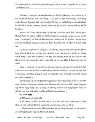 Một số giải pháp đẩy mạnh hoạt động marketing dịch vụ du lịch tại Công ty CP Du lịch Nghệ
An đến năm 2020
Các công ty cung cấp các sản phẩm dịch vụ du lịch ngày càng có xu hướng tạo ra
các sản phẩm trọn gói cho khách hàng. Vì do yêu cầu của khách hàng, khách hàng
muốn được sử dụng các dịch vụ trọn gói để đỡ phải suy nghĩ nhiều về công tác chuẩn
bị mỗi lần đi du lịch, hơn nữa các sản phẩm trọn gói có dịch vụ đồng nhất và đỡ tốn
kém hơn.
Với đặc thù là một công ty cung cấp dịch vụ và các sản phẩm dịch vụ trung gian.
Du lịch Nghệ An cần có sự liên kết rất tốt với các nhà cung cấp các dịch vụ lưu trú, ăn
uống, vận chuyển... để đưa vào xây dựng các chương trình du lịch của công ty nhằm
đêm đến cho khách hàng sự tiện lợi, đầy đủ và thoải mái nhất khi đến với du lịch Nghệ
An.
Hệ thống sản phẩm của công ty là các chương trình du lịch, được gửi tới khách
hàng với giá thành trọn gói bao gồm các dịch vụ cơ bản phục vụ cho chuyến đi của
khách hàng là các bữa ăn chính và ăn phụ theo chương trình du lịch, dịch vụ vận
chuyển, lưu trú, hướng dẫn viên và các dịch vụ bổ sung khác đi kèm như visa, hộ
chiếu...
Công ty cũng nên sẵn sàng tư vấn xây dựng và cung cấp các chương trình du lịch
được thảo thuận theo ý muốn của khách hàng. với lịch trình đi và các mức dịch vụ theo
ý muốn của khác hàng nhưng dĩ nhiên luôn đảm bảo chất lượng để không ảnh hưởng
đến uy tín của công ty
Vì việc cung cấp các sản phẩm trọng gói của công ty phụ thuộc nhiều vào các nhà
cung cấp nên công ty cần chủ động hơn nữa trong việc lựa chọn dịch vụ của nhà cung
cấp để chủ động trong việc xây dựng các chương trình du lịch trọngói giảm thiếu chi
phí đến mức thấp nhất và có ý nghĩa với khách hàng của công ty
3.4. Kiến nghị
a. Kiến nghị với chính phủ
Trước hết để có điều kiện phát triển du lịch. Nhà nước ta cần xây dựng cơ sở hạ
tầng, vật chất kỹ thuật đặc biệt tới các điểm du lịch trọng yếu. Cụ thể là:
+ Về giao thông đường bộ: Đẩy mạnh tiến độ xây dựng đường tới các tuyến điểm
du lịch thuận lợi cho việc đưa đón khách du lịch.
GVHD: TS. Phạm Thị Kim Ngọc Học viên: Lê Thị Huyền Trang Trang 106
 
