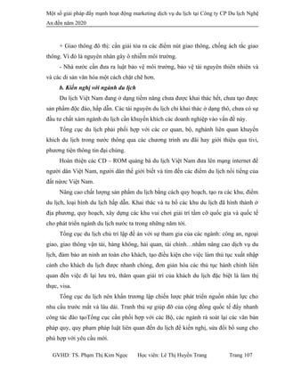 Một số giải pháp đẩy mạnh hoạt động marketing dịch vụ du lịch tại Công ty CP Du lịch Nghệ
An đến năm 2020
+ Giao thông đô thị: cần giải tỏa ra các điểm nút giao thông, chống ách tắc giao
thông. Vì đó là nguyên nhân gây ô nhiễm môi trường.
- Nhà nước cần đưa ra luật bảo vệ môi trường, bảo vệ tài nguyên thiên nhiên và
và các di sản văn hóa một cách chặt chẽ hơn.
b. Kiến nghị với ngành du lịch
Du lịch Việt Nam đang ở dạng tiềm năng chưa được khai thác hết, chưa tạo được
sản phẩm độc đáo, hấp dẫn. Các tài nguyên du lịch chỉ khai thác ở dạng thô, chưa có sự
đầu tư chất xám ngành du lịch cần khuyến khích các doanh nghiệp vào vấn đề này.
Tổng cục du lịch phải phối hợp với các cơ quan, bộ, nghành liên quan khuyến
khích du lịch trong nước thông qua các chương trình ưu đãi hay giới thiệu qua tivi,
phương tiện thông tin đại chúng.
Hoàn thiện các CD – ROM quảng bá du lịch Việt Nam đưa lên mạng internet để
người dân Việt Nam, người dân thế giới biết và tìm đến các điểm du lịch nổi tiếng của
đất nứơc Việt Nam.
Nâng cao chất lượng sản phẩm du lịch bằng cách quy hoạch, tạo ra các khu, điểm
du lịch, loại hình du lịch hấp dẫn. Khai thác và tu bổ các khu du lịch đã hình thành ở
địa phương, quy hoạch, xây dựng các khu vui chơi giải trí tầm cỡ quốc gia và quốc tế
cho phát triển ngành du lịch nước ta trong những năm tới.
Tổng cục du lịch chủ trì lập đề án với sự tham gia của các ngành: công an, ngoại
giao, giao thông vận tải, hàng không, hải quan, tài chính…nhằm nâng cao dịch vụ du
lịch, đảm bảo an ninh an toàn cho khách, tạo điều kiện cho việc làm thủ tục xuất nhập
cảnh cho khách du lịch được nhanh chóng, đơn giản hóa các thủ tục hành chính liên
quan đến việc đi lại lưu trú, thăm quan giải trí của khách du lịch đặc biệt là làm thị
thực, visa.
Tổng cục du lịch nên khẩn trương lập chiến lược phát triển nguồn nhân lực cho
nhu cầu trước mắt và lâu dài. Tranh thủ sự giúp đỡ của cộng đồng quốc tế đẩy nhanh
công tác đào tạoTổng cục cần phối hợp với các Bộ, các ngành rà soát lại các văn bản
pháp quy, quy phạm pháp luật liên quan đến du lịch để kiến nghị, sửa đổi bổ sung cho
phù hợp với yêu cầu mới.
GVHD: TS. Phạm Thị Kim Ngọc Học viên: Lê Thị Huyền Trang Trang 107
 