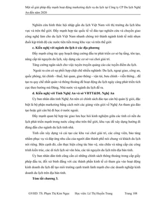Một số giải pháp đẩy mạnh hoạt động marketing dịch vụ du lịch tại Công ty CP Du lịch Nghệ
An đến năm 2020
Nghiên cứu hình thức hội nhập gắn du lịch Việt Nam với thị trường du lịch khu
vực và trên thế giới. Đẩy mạnh hợp tác quốc tế về đào tạo nghiên cứu và chuyển giao
công nghệ làm cho du lịch Việt Nam nhanh chóng trở thành ngành kinh tế mũi nhọn
đuổi kịp trình độ các nước tiên tiến trong khu vực và trên thế giới
c. Kiến nghị với ngành du lịch ở các địa phương
Đẩy mạnh công tác quy hoạch tăng cường đầu tư phát triển cơ sở hạ tầng, tôn tạo,
nâng cấp tài nguyên du lịch, xây dựng các cơ sở vui chơi giải trí.
Tăng cường ngân sách cho việc tuyên truyền quảng cáo các tuyến điểm du lịch.
Ngoài ra còn có sự phối hợp chặt chẽ nhiều nghành: Du lịch, ngoại giao, công an,
quốc phòng, tài chính - thuế, hải quan, giao thông - vận tải, bưu chính - viễn thông... để
tạo ra quy chế nhất quán và thông thoáng để hoạt động du lịch ngày càng phát triển tích
cực theo hướng mà Đảng, Nhà nước và ngành du lịch đề ra.
d. Kiến nghị với Tỉnh Nghệ An và sở VHTT&DL Nghệ An
Ủy ban nhân dân tỉnh Nghệ An nên có chính sách đào tạo cán bộ quản lý giỏi, đặc
biệt là bộ phận marketing bằng cách mời các giảng viên giỏi về Nghệ An tham gia đào
tạo hoặc gửi cán bộ đi học ở nước ngoài.
Đẩy mạnh quan hệ hợp tác giao lưu học hỏi kinh nghiệm giữa các tỉnh có nền du
lịch phát triển mạnh trong nước cũng như trên thế giới, khu vực để xây dựng hướng đi
đúng đắn cho ngành du lịch tỉnh nhà.
Tỉnh cần xây dựng và cải tạo các khu vui chơi giải trí, các công viên, bảo tàng
nhằm phục vụ và đáp ứng nhu cầu của người dân thành phố nói chung và khách du lịch
nói riêng. Bên cạnh đó, cần thực hiện công tác bảo vệ, sửa chữa và nâng cấp các công
trình kiến trúc, các di tích lịch sử văn hóa, các tài nguyên du lịch trên địa bàn tỉnh.
Ủy ban nhân dân tỉnh cũng cần có những chính sách thông thoáng trong cấp giấy
phép đầu tư, đối xử bình đẳng với các thành phần kinh tế có tham gia vào hoạt động
kinh doanh du lịch để tạo môi trường cạnh tranh lành mạnh cho các doanh nghiệp kinh
doanh du lịch trên địa bàn tỉnh.
Tóm tắt chương 3.
GVHD: TS. Phạm Thị Kim Ngọc Học viên: Lê Thị Huyền Trang Trang 108
 