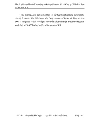Một số giải pháp đẩy mạnh hoạt động marketing dịch vụ du lịch tại Công ty CP Du lịch Nghệ
An đến năm 2020
Trong chương 3, dựa trên những phân tích về thực trạng hoạt động marketing tại
chương 2 và mục tiêu, định hướng của Công ty trong thời gian tới, bảng ma trận
TOWS. Tác giả đã đề xuất các số giải pháp nhằm đẩy mạnh hoạt động Marketing dịch
vụ du lịch tại Cty CP Du lịch Nghệ An đến năm năm 2020.
GVHD: TS. Phạm Thị Kim Ngọc Học viên: Lê Thị Huyền Trang Trang 109
 