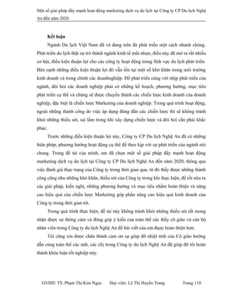 Một số giải pháp đẩy mạnh hoạt động marketing dịch vụ du lịch tại Công ty CP Du lịch Nghệ
An đến năm 2020
Kết luận
Ngành Du lịch Việt Nam đã và đang trên đà phát triển một cách nhanh chóng.
Phát triển du lịch thật sự trở thành ngành kinh tế mũi nhọn, điều này đã mở ra rất nhiều
cơ hội, điều kiện thuận lợi cho các công ty hoạt động trong lĩnh vực du lịch phát triển.
Bên cạnh những điều kiện thuận lợi đó vẫn tồn tại một số khó khăn trong môi trường
kinh doanh và trong chính các doanhnghiệp. Để phát triển cùng với nhịp phát triển của
ngành, đòi hỏi các doanh nghiệp phải có những kế hoạch, phương hướng, mục tiêu
phát triển cụ thể và chúng sẽ được chuyển thành các chiến lược kinh doanh của doanh
nghiệp, đặc biệt là chiến lược Marketing của doanh nghiệp. Trong quá trình hoạt động,
ngoài nhũng thành công do việc áp dụng đúng đắn các chiến lược thì sẽ không tránh
khỏi những thiếu sót, sai lầm trong khi xây dựng chiến lược và đòi hỏi cần phải khắc
phục.
Trước những điều kiện thuận lợi này, Công ty CP Du lịch Nghệ An đã có những
biện pháp, phương hướng hoạt động cụ thể để theo kịp với sự phát triển cùa ngành nói
chung. Trong đề tài của mình, em đã chọn một số giải pháp đẩy mạnh hoạt động
marketing dịch vụ du lịch tại Công ty CP Du lịch Nghệ An đến năm 2020, thông qua
việc đánh giá thực trạng của Công ty trong thời gian qua, từ đó thấy được những thành
công cũng nhu những khó khăn, thiếu sót của Công ty trong khi thực hiện, để rồi nêu ra
các giải pháp, kiến nghị, những phương hướng và mục tiêu nhằm hoàn thiện và nâng
cao hiệu quả của chiến lược Marketing góp phần nâng cao hiệu quả kinh doanh của
Công ty trong thời gian tới.
Trong quá trình thực hiện, đề tài này không tránh khỏi những thiếu sót rất mong
nhận được sự thông cảm và đóng góp ý kiến của toàn thể các thầy cô giáo và cán bộ
nhân viên trong Công ty du lịch Nghệ An để bài viết của em đuợc hoàn thiện hơn.
Tôi cũng xin được chân thành cảm ơn sự giúp đỡ nhiệt tình của Cô giáo hướng
dẫn cùng toàn thể các anh, các chị trong Công ty du lịch Nghệ An đã giúp đỡ tôi hoàn
thành khóa luận tốt nghiệp này.
GVHD: TS. Phạm Thị Kim Ngọc Học viên: Lê Thị Huyền Trang Trang 110
 
