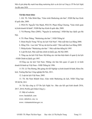Một số giải pháp đẩy mạnh hoạt động marketing dịch vụ du lịch tại Công ty CP Du lịch Nghệ
An đến năm 2020
Tài liệu tham khảo
1. GS. TS. Trần Minh Đạo, "Giáo trình Marketing căn bản", NXB Đại học Kinh
tế quốc dân, 2009.
2. PGS.TS. Nguyễn Văn Mạnh, PGS.TS. Phạm Hồng Chương, "Giáo trình quản
trị kinh doanh lữ hành", NXB Đại học Kinh tế quốc dân, 2009.
3. Vũ Phương Thảo (2005), "Nguyên lý marketing", NXB Đại học Quốc gia Hà
Nội.
4. TS. Phan Thăng, "Marketing căn bản ", NXB Thống kê
5. Đoàn Huyền Trang "Sổ tay du lịch Việt Nam". Nhà xuất bản Lao Động 2008.
6. Hồng Yến - Lan Anh "Số tay du lịch ba miền". Nhà xuất bản Lao Động 2009.
7. Philip Kotler "Marketing căn bàn ". Nhà xuất bản thống kê 1995
8. Luật Du lịch, Nhà xuất bản chính trị Quốc gia, Hà Nội 2005.
9. Tổng cục du lịch Việt Nam: Hệ thống các văn bản hiện hành về quản lý du lịch
- NXB Chính trị Quốc gia 1997.
10.Tổng cục du lịch Việt Nam: Những văn bản liên quan về quản lý và kinh
doanh lữ hành tại Việt Nam - NXB Thống kê 1996.
11.TS. Lê Thu Hương, Bài giảng chi tiết Nghiệp vụ kinh doanh lữ hành, Khoa Du
lịch, Trường Đại học Công nghiệp Hà Nội, 2011.
12. Luật du lịch Việt Nam, 2005.
13. TS. Hà Nam Khánh Giao, Giáo trình Marketing du lịch, NXB Tổng hợp
TP.HCM, 2011
14. Tài liệu công ty CP Du lịch Nghệ An : Báo cáo kết quả kinh doanh 2016,
2017, 2018; Profile giới thiệu Công ty ;
15 .Một số website:
www. baodulich. com
www. dulichvn. orẹ. vu
www. vietnamtoitrism.gov.vn
GVHD: TS. Phạm Thị Kim Ngọc Học viên: Lê Thị Huyền Trang Trang 111
 