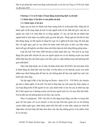 Một số giải pháp đẩy mạnh hoạt động marketing dịch vụ du lịch tại Công ty CP Du lịch Nghệ
An đến năm 2020
Chương 1: Cơ sở lý luận về hoạt động marketing dịch vụ du lịch
1.1 Khái niệm về du lịch và sản phẩm du lịch
1.1.1.Khái niệm về du lịch
Ngày nay du lịch trở thành một hiện tượng kinh tế xã hội phổ biến. Hiệp hội lữ
hành quốc tế đã công nhận du lịch là một ngành kinh tế lớn nhất thế giới vượt lên cả
ngành sản xuất ô tô, thép điện tử và nông nghiệp. Vì vậy, du lịch đã trở thành một
ngành kinh tế mũi nhọn của nhiều quốc gia trên thế giới. Thuật ngữ du lịch đã trở nên
khá thông dụng, nó bắt nguồn từ tiếng Hy Lạp với ý nghĩa là đi một vòng. Du lịch gắn
liền với nghỉ ngơi, giải trí, tuy nhiên do hoàn cảnh, thời gian và khu vực khác nhau,
dưới mỗi góc độ nghiên cứu khác nhau nên khái niệm du lịch cũng không giống nhau.
Luật Du lịch Việt Nam 2005 đã đưa ra khái niệm như sau: “Du lịch là các hoạt
động liên quan đến chuyến đi của con người ngoài nơi cư trú thường xuyên của mình
nhằm đáp ứng nhu cầu tham quan, tìm hiểu, giải trí, nghỉ dưỡng trong một khoảng thời
gian nhất định”.
Theo liên hiệp Quốc các tổ chức lữ hành chính thức (IUOTO): Du lịch được hiểu
là hành động du hành đến một nơi khác với điạ điểm cư trú thường xuyên cuả mình
nhằm mục đích không phải để làm ăn, tức không phải để làm một nghề hay một việc
kiếm tiền sinh sống...
Tại hội nghị LHQ về du lịch họp tại Roma - Italia (21/8 – 5/9/1963), các chuyên
gia đưa ra định nghĩa về du lịch: Du lịch là tổng hợp các mối quan hệ, hiện tượng và
các hoạt động kinh tế bắt nguồn từ các cuộc hành trình và lưu trú cuả cá nhân hay tập
thể ở bên ngoài nơi ở thường xuyên cuả họ hay ngoài nước họ với mục đích hoà bình.
Nơi họ đến lưu trú không phải là nơi làm việc cuả họ.
Theo I.I pirôgionic, 1985: Du lịch là một dạng hoạt động cuả dân cư trong thời
gian rỗi liên quan với sự di chuyển và lưu lại tạm thời bên ngoài nơi cư trú thường
xuyên nhằm nghĩ ngơi, chữa bệnh, phát triển thể chất và tinh thần, nâng cao trình độ
nhận thức văn hoá hoặc thể thao kèm theo việc tiêu thụ những giá trị về tự nhiên, kinh
tế và văn hoá.
GVHD: TS. Phạm Thị Kim Ngọc Học viên: Lê Thị Huyền Trang Trang 4
 