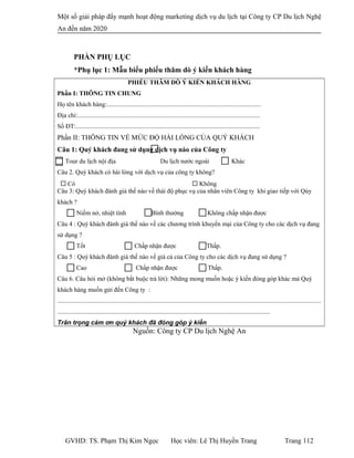 Một số giải pháp đẩy mạnh hoạt động marketing dịch vụ du lịch tại Công ty CP Du lịch Nghệ
An đến năm 2020
PHẦN PHỤ LỤC
*Phụ lục 1: Mẫu biểu phiếu thăm dò ý kiến khách hàng
PHIẾU THĂM DÒ Ý KIẾN KHÁCH HÀNG
Phần I: THÔNG TIN CHUNG
Họ tên khách hàng:.................................................................................................
Địa chỉ:...................................................................................................................
Số ĐT:....................................................................................................................
Phần II: THÔNG TIN VỀ MỨC ĐỘ HÀI LÒNG CỦA QUÝ KHÁCH
Câu 1: Quý khách đang sử dụng dịch vụ nào của Công ty
Tour du lịch nội địa Du lịch nước ngoài Khác
Câu 2. Quý khách có hài lòng với dịch vụ của công ty không?
 Có  Không
Câu 3: Quý khách đánh giá thế nào về thái độ phục vụ của nhân viên Công ty khi giao tiếp với Qúy
khách ?
Niềm nở, nhiệt tình Bình thường Không chấp nhận được
Câu 4 : Quý khách đánh giá thế nào về các chương trình khuyến mại của Công ty cho các dịch vụ đang
sử dụng ?
Tốt Chấp nhận được Thấp.
Câu 5 : Quý khách đánh giá thế nào về giá cả của Công ty cho các dịch vụ đang sử dụng ?
Cao Chấp nhận được Thấp.
Câu 6. Câu hỏi mở (không bắt buộc trả lời): Những mong muốn hoặc ý kiến đóng góp khác mà Quý
khách hàng muốn gửi đến Công ty :
......................................................................................................................................................................
......................................................................................................................................
Trân trọng cám ơn quý khách đã đóng góp ý kiến
Nguồn: Công ty CP Du lịch Nghệ An
GVHD: TS. Phạm Thị Kim Ngọc Học viên: Lê Thị Huyền Trang Trang 112
 