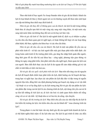 Một số giải pháp đẩy mạnh hoạt động marketing dịch vụ du lịch tại Công ty CP Du lịch Nghệ
An đến năm 2020
Theo nhà kinh tế học người Áo Josep Stander nhìn từ góc độ du khách: khách du
lịch là loại khách đi theo ý thích ngoài nơi cư trú thường xuyên để thoả mãn sinh họat
cao cấp mà không theo đuổi mục đích kinh tế.
Nhìn từ góc độ thay đổi về không gian cuả du khách: du lịch là một trong những
hình thức di chuyển tạm thời từ một vùng này sang một vùng khác, từ một nước này
sang một nước khác mà không thay đổi nơi cư trú hay nơi làm việc.
Nhìn từ góc độ kinh tế: Du lịch là một ngành kinh tế, dịch vụ có nhiệm vụ phục
vụ cho nhu cầu tham quan giải trí nghĩ ngơi, có hoặc không kết hợp với các hoạt động
chữa bệnh, thể thao, nghiên cứu khoa học và các nhu cầu khác.
Nhìn từ góc độ nhu cầu của du khách: Du lịch là một sản phẩm tất yếu của sự
phát triển kinh tế - xã hội của loài người đến một giai đoạn phát triển nhất định. chỉ
trong hoàn cảnh kinh tế thị trường phát triển, gia tăng thu nhập bình quân đầu người,
tăng thời gian rỗi do tiến bộ cuả khoa học - công nghệ, phương tiện giao thông và
thông tin ngày càng phát triển, làm phát sinh nhu cầu nghĩ ngơi, tham quan du lịch cuả
con người. Bản chất đích thực của du lịch là du ngoạn để cảm nhận những giá trị vật
chất và tinh thần có tính văn hoá cao.
Xét từ góc độ các quốc sách phát triển du lịch: Dựa trên nền tảng của tài nguyên
du lịch để hoạch định chiến lược phát triển du lịch, định hướng các kế hoạch dài hạn,
trung hạn và ngắn hạn. lựa chọn các sản phẩm du lịch độc đáo và đặc trưng từ nguốn
nguyên liệu trên, đồng thời xác định phương hướng qui hoạch xây dựng cơ sở vật chất
- kỹ thuật và cơ sở hạ tầng dịch vụ du lịch tương ứng.Xét từ góc độ sản phẩm du lịch:
sản phẩm đặc trưng cuả du lịch là các chương trình du lịch, nội dung chủ yếu cuả nó là
sự liên kết những di tích lịch sử, di tích văn hoá và cảnh quan thiên nhiên nổi tiếng
cùng với cơ sở vật chất - kỹ thuật như cơ sở lưu trú, ăn uống, vận chuyển.
Xét từ góc độ thị trường du lịch: Mục đích chủ yếu của các nhà tiếp thị du lịch là
tìm kiếm thị trường du lịch, tìm kiếm nhu cầu cuả du khách để “ mua chương trình du
lịch”.
Trong phạm vi của bài luận văn này dưới góc độ của người kinh doanh du lịch ta
có thể định nghĩa khái niệm về du lịch như sau: Du lịch là quá trình tổ chức các điều
GVHD: TS. Phạm Thị Kim Ngọc Học viên: Lê Thị Huyền Trang Trang 5
 