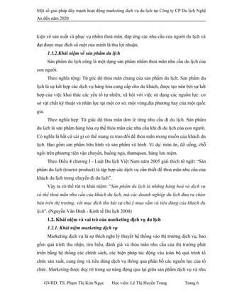 Một số giải pháp đẩy mạnh hoạt động marketing dịch vụ du lịch tại Công ty CP Du lịch Nghệ
An đến năm 2020
kiện về sản xuất và phục vụ nhằm thoả mãn, đáp ứng các nhu cầu của người du lịch và
đạt được mục đích số một của mình là thu lợi nhuận.
1.1.2.Khái niệm về sản phẩm du lịch
Sản phẩm du lịch cũng là một dạng sản phẩm nhằm thoả mãn nhu cầu du lịch của
con người.
Theo nghĩa rộng: Từ góc độ thỏa mãn chung của sản phẩm du lịch. Sản phẩm du
lịch là sự kết hợp các dịch vụ hàng hóa cung cấp cho du khách, được tạo nên bởi sự kết
hợp của việc khai thác các yếu tố tự nhiên, xã hội với việc sử dụng các nguồn lực: cơ
sở vật chất kỹ thuật và nhân lực tại một cơ sở, một vùng,địa phương hay của một quốc
gia.
Theo nghĩa hẹp: Từ giác độ thỏa mãn đơn lẻ từng nhu cầu đi du lịch. Sản phẩm
du lịch là sản phẩm hàng hóa cụ thể thỏa mãn các nhu cầu khi đi du lịch của con người.
Có nghĩa là bất cứ cái gì có thể mang ra trao đổi để thỏa mãn mong muốn của khách du
lịch. Bao gồm sản phẩm hữu hình và sản phẩm vô hình. Ví dụ: món ăn, đồ uống, chỗ
ngồi trên phương tiện vận chuyển, buồng ngủ, thamquan, hàng lưu niệm.
Theo Điều 4 chương I - Luật Du lịch Việt Nam năm 2005 giải thích từ ngữ: “Sản
phẩm du lịch (tourist product) là tập hợp các dịch vụ cần thiết để thoả mãn nhu cầu của
khách du lịch trong chuyến đi du lịch”.
Vậy ta có thể rút ra khái niệm: "Sản phẩm du lịch là những hàng hoá và dịch vụ
có thể thoả mãn nhu cầu của khách du lịch, mà các doanh nghiệp du lịch đưa ra chào
bán trên thị trường, với mục đích thu hút sự chú ý mua sắm và tiêu dùng của khách du
lịch". (Nguyễn Văn Đinh - Kinh tế Du lịch 2004)
1.2. Khái niệm và vai trò của marketing dịch vụ du lịch
1.2.1. Khái niệm marketing dịch vụ
Marketing dịch vụ là sự thích nghi lý thuyết hệ thống vào thị trường dịch vụ, bao
gồm quá trình thu nhận, tìm hiểu, đánh giá và thỏa mãn nhu cầu của thị trường phát
triển bằng hệ thống các chính sách, các biện pháp tác động vào toàn bộ quá trình tổ
chức sản xuất, cung ứng và tiêu dùng dịch vụ thông qua phân bố các nguồn lực của tổ
chức. Marketing được duy trì trong sự năng động qua lại giữa sản phẩm dịch vụ và nhu
GVHD: TS. Phạm Thị Kim Ngọc Học viên: Lê Thị Huyền Trang Trang 6
 