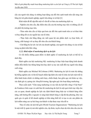 Một số giải pháp đẩy mạnh hoạt động marketing dịch vụ du lịch tại Công ty CP Du lịch Nghệ
An đến năm 2020
cầu của người tiêu dùng và những hoạt động của đối thủ cạnh tranh trên nền tảng cân
bằng lợi ích giữa doanh nghiệp, người tiêu dùng và xã hội [1]
Khái niệm đã đề cập đến một số vấn đề cơ bản của marketing dịch vụ
- Nghiên cứu nhu cầu, đặc điểm nhu cầu của thị trường mục tiêu và những yếu tố
chi phối thị trường mục tiêu.
- Thỏa mãn nhu cầu có hiệu quả hơn các đối thủ cạnh tranh trên cơ sở khai thác
và huy động tất cả các nguồn lực của tổ chức.
- Thực hiện cân bằng động các mối quan hệ sản phẩm dịch vụ (loại hình, số
lượng, chất lượng) với sự thay đổi nhu cầu của khách hàng.
- Cân bằng ba lợi ích: lợi ích của doanh nghiệp, của người tiêu dùng và của xã hội
trong sự phát triển bền vững.
1.2.2. Khái niệm về marketing dịch vụ du lịch
Có rất nhiều những quan điểm và định nghĩa về marketing du lịch có thể kể ra
dưới đây.
Định nghĩa của hội marketing Mỹ: marketing là thực hiện hoạt động kinh doanh
nhằm điều khiển lưu thông hàng hoá hay dịch vụ tay sản xuất đến tay người tiêu dùng
cuối cùng.
Định nghĩa của Michael M.Coltman (1989): Marketing du lịch là toàn bộ những
hệ thống nghiên cứu và lên kế hoạch nhằm lập định cho một tổ chức du lịch một triết lý
điều hành hoàn chỉnh và những sách lược, chiến thuật, bao gồm quy mô đoán sự việc,
xác định giá cả, quảng cáo. khuyếch trương, lập ngân quỹ cho hoạt động marketing.
Theo cuốn sách: "Cẩm nang marketing và xúc tiến du lịch bền vững ở Việt Nam"
do Fundesco biên soạn và xuất bản thì marketing du lịch là một quá trình trực tiếp cho
các cơ quan, doanh nghiệp du lịch xác định khách hàng hiện tại và khách hàng tiềm
năng, ảnh hưởng đến ý nguyện và sáng kiện khách hàng ở cấp độ địa phương, khu vực
quốc gia và quốc tế để doanh nghiệp có khả năng thiết kế và tạo ra các sản phẩm du
lịch nhằm nâng cao sự hài lòng của khách và đạt được mục tiêu đề ra
Theo tổ chức du lịch thế giới (World Tourism Organization): "Marketing du lịch
là một triết lý quản trị mà nhờ nghiên cứu, dự đoán, tuyển chọn dự trên nhu cầu của du
GVHD: TS. Phạm Thị Kim Ngọc Học viên: Lê Thị Huyền Trang Trang 7
 