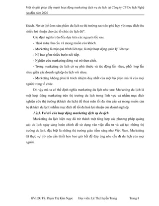 Một số giải pháp đẩy mạnh hoạt động marketing dịch vụ du lịch tại Công ty CP Du lịch Nghệ
An đến năm 2020
khách. Nó có thể đem sản phẩm du lịch ra thị trường sao cho phù hợp với mục đích thu
nhiều lợi nhuận cho các tổ chức du lịch đó".
Các định nghĩa trên đều dựa trên các nguyên tắc sau.
- Thoả mãn nhu cầu và mong muốn của khách.
- Marketing là một quá trình liên tục, là một hoạt động quản lý liên tục.
- Nó bao gồm nhiều bước nối tiếp.
- Nghiên cứu marketing đóng vai trò then chốt.
- Trong marketing du lịch có sự phù thuộc và tác động lẫn nhau, phối hợp lẫn
nhau giữa các doanh nghiệp du lịch với nhau.
- Marketing không phải là trách nhiệm duy nhất của một bộ phận mà là của mọi
người trong tổ chức.
Do vậy mà ta có thể định nghĩa marketing du lịch như sau: Marketing du lịch là
một hoạt động marketing trên thị trường du lịch trong lĩnh vực và nhằm mục đích
nghiên cứu thị trường (khách du lịch) để thoả mãn tối đa nhu cầu và mong muốn của
họ (khách du lịch) nhằm mục đích để tối đa hoá lợi nhuận của doanh nghiệp.
1.2.3. Vai trò của hoạt động marketing dịch vụ du lịch
Marketing du lịch hiện nay đã trở thành một tổng hợp các phương pháp quảng
cáo du lịch ngày càng hoàn chỉnh để sử dụng vào việc đầu tư và cải tạo những thị
trường du lịch, đặc biệt là những thị trường giàu tiềm năng như Việt Nam. Marketing
đã thực sự trở nên cần thiết hơn bao giờ hết để đáp ứng nhu cầu đi du lịch của mọi
người.
GVHD: TS. Phạm Thị Kim Ngọc Học viên: Lê Thị Huyền Trang Trang 8
 