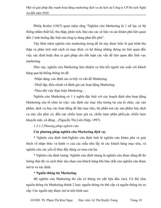Một số giải pháp đẩy mạnh hoạt động marketing dịch vụ du lịch tại Công ty CP Du lịch Nghệ
An đến năm 2020
Philip Kotler (1967) quan niệm rằng “Nghiên cứu Marketing là 1 nỗ lực có hệ
thống nhằm thiết kế, thu thập, phân tích, báo cáo các số liệu và các khám phá liên quan
đến 1 tình huống đặc biệt mà công ty đang phải đối phó”.
Vậy khái niệm nghiên cứu marketing trong đề tài này được hiểu là quá trình thu
thập và phân tích một cách có mục đích, có hệ thống những thông tin liên quan đến
việc xác định hoặc đưa ra giải pháp cho bất luận các vấn đề liên quan đến lĩnh vực
marketing.
Như vậy, nghiên cứu Marketing làm nhiệm vụ liên kết người sản xuất với khách
hàng qua hệ thống thông tin để:
-Nhận dạng, xác định các cơ hội và vấn đề Marketing
-Thiết lập, điều chỉnh và đánh giá các hoạt động Marketing
-Theo dõi việc thực hiện Marketing…
Nghiên cứu Marketing có 1 ý nghĩa đặc biệt với các hoạch định như hoạt động
Marketing của tổ chức từ việc: xác định các mục tiêu tương lai của tổ chức, các sản
phẩm, dịch vụ hay các hoạt động để đạt mục tiêu, thị phần mà các sản phẩm hay dịch
vụ này cần phải có, đến các chiến lược giá cả, chiến lược phân phối,các chiến lược
khuyến mãi, cổ động…(Nguyễn Thị Liên Diệp, 1997)
1.3.1.2.Phương pháp nghiên cứu
Các phương pháp nghiên cứu Marketing dịch vụ:
* Nghiên cứu định tính:Nghiên cứu định tính là nghiên cứu khám phá và giải
thích về nhận thức và hành vi của các mẫu nhỏ lấy từ các khách hàng mục tiêu, và
nghiên cứu các yếu tố thúc đẩy động cơ mua của họ.
* Nghiên cứu định lượng: Nghiên cứu định lượng là nghiên cứu được dùng để đo
lường thái độ và cách thức lựa chọn của khách hàng khi bản chất của nghiên cứu được
mô tả và xác định.
* Nguồn thông tin Marketing
Để nghiên cứu Marketing thì cần có thông tin (dữ liệu đầu vào). Có thể chia
nguồn thông tin Marketing thành 2 loại: nguồn thông tin thứ cấp và nguồn thông tin sơ
cấp. Các nguồn này được mô tả trên hình sau:
GVHD: TS. Phạm Thị Kim Ngọc Học viên: Lê Thị Huyền Trang Trang 10
 