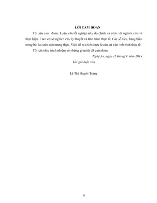 LỜI CAM ĐOAN
Tôi xin cam đoan: Luận văn tốt nghiệp này do chính cá nhân tôi nghiên cứu và
thực hiện. Trên cở sở nghiên cứu lý thuyết và tình hình thực tế. Các số liệu, bảng biểu
trong bài là hoàn toàn trung thực. Việc đề ra chiến lược là căn cứ vào tình hình thực tế.
Tôi xin chịu trách nhiệm về những gì mình đã cam đoan.
Nghệ An, ngày 16 tháng 9 năm 2019
Tác giả luận văn
Lê Thị Huyền Trang
ii
 