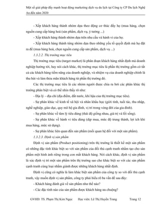 Một số giải pháp đẩy mạnh hoạt động marketing dịch vụ du lịch tại Công ty CP Du lịch Nghệ
An đến năm 2020
- Xếp khách hàng thành nhóm dựa theo động cơ thúc đẩy họ (mua hàng, chọn
nguồn cung cấp hàng hoá (sản phẩm, dịch vụ, ý tưởng ...)
- Xếp khách hàng thành nhóm dựa trên nhu cầu và hành vi của họ.
- Xếp khách hàng thành từng nhóm dựa theo những yếu tố quyết định mà họ đặt
ra để (mua hàng hoá, chọn nguồn cung cấp sản phẩm, dịch vụ ...)
1.3.2.2. Thị trường mục tiêu
Thị trường mục tiêu (target market) là phân đoạn khách hàng nhất định mà doanh
nghiệp hướng tới, hay nói cách khác, thị trường mục tiêu là phần thị trường gồm có tất
cả các khách hàng tiềm năng của doanh nghiệp, và nhiệm vụ của doanh nghiệp chính là
thu hút và làm thỏa mãn khách hàng từ phần thị trường đó.
Các thị trường mục tiêu là các nhóm người được chia ra bởi các phân khúc thị
trường phân biệt và có thể nhìn thấy rõ như:
- Địa lý – địa chỉ (địa điểm, đất nước, khí hậu của thị trường mục tiêu).
- Sự phân khúc về kinh tế xã hội và nhân khẩu học (giới tính, tuổi tác, thu nhập,
nghề nghiệp, giáo dục, quy mô hộ gia đình, vị trí trong vòng đời của gia đình).
- Sự phân khúc về tâm lý tiêu dùng (thái độ giống nhau, giá trị và lối sống).
- Sự phân khúc về hành vi tiêu dùng (dịp mua, mức độ trung thành, lợi ích khi
mua hàng, mức sử dụng).
- Sự phân khúc liên quan đến sản phẩm (mối quan hệ đối với một sản phẩm).
1.3.2.3. Định vị sản phẩm
Định vị sản phẩm (Product positioning) trên thị trường là thiết kế một sản phẩm
có những đặc tính khác biệt so với sản phẩm của đối thủ cạnh tranh nhằm tạo cho sản
phẩm một hình ảnh riêng trong con mắt khách hàng. Nói cách khác, định vị sản phẩm
là xác định vị trí một sản phẩm trên thị trường sao cho khác biệt so với các sản phẩm
cạnh tranh cùng loại nhằm giành được những khách hàng nhất định.
Định vị cũng có nghĩa là làm khác biệt sản phẩm của công ty so với đối thủ cạnh
tranh, vậy muốn định vị sản phẩm, công ty phải hiểu rõ ba vấn đề sau đây:
- Khách hàng đánh giá về sản phẩm như thế nào?
- Các đặc tính nào của sản phẩm được khách hàng ưa chuộng?
GVHD: TS. Phạm Thị Kim Ngọc Học viên: Lê Thị Huyền Trang Trang 12
 