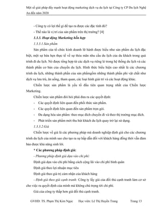 Một số giải pháp đẩy mạnh hoạt động marketing dịch vụ du lịch tại Công ty CP Du lịch Nghệ
An đến năm 2020
- Công ty có lợi thế gì để tạo ra được các đặc tính đó?
- Thế nào là vị trí của sản phẩm trên thị trường? [4]
1.3.3. Hoạt động Marketing hỗn hợp
1.3.3.1.Sản phẩm
Sản phẩm của tổ chức kinh doanh lữ hành được hiểu như sản phẩm du lịch đặc
biệt, một sự hứa hẹn thực tế về sự thỏa mãn nhu cầu du lịch của du khách trong quá
trình đi du lịch. Nó được tổng hợp từ các dịch vụ riêng lẻ trong hệ thống du lịch và các
thành phần cơ bản của chuyến du lịch. Hình thức biểu hiện cao nhất là các chương
trình du lịch, những thành phần của sản phẩmgồm những thành phần phi vật chất như
dịch vụ lưu trú, ăn uống, tham quan, các loại hình giải trí và các hoạt động khác.
Chiến lược sản phẩm là yếu tố đầu tiên quan trọng nhất của Chiến lược
Marketing.
Chiến lược sản phẩm đòi hỏi phải đưa ra các quyết định:
- Các quyết định liên quan đến phối thức sản phẩm.
- Các quyết định liên quan đến sản phẩm trọn gói.
- Đa dạng hóa sản phẩm: theo mục đích chuyến đi và theo thị trường mục đích.
- Phát triển sản phẩm mới thu hút khách du lịch quay trở lại sử dụng.
1.3.3.2.Giá
Chiến lược về giá là các phương pháp mà doanh nghiệp định giá cho các chương
trình du lịch của mình sao cho tạo ra sự hấp dẫn đối với khách hàng đồng thời vẫn đảm
bảo được khả năng sinh lời.
* Các phương pháp định giá:
- Phương pháp định giá dựa vào chi phí:
Định giá dựa vào chi phí bằng cách cộng lãi vào chi phí bình quân
Định giá theo lợi nhuận mục tiêu
Định giá theo giá trị cảm nhận của khách hàng
- Định giá theo giá cạnh tranh: Công ty lấy giá của đối thủ cạnh tranh làm cơ sở
cho việc ra quyết định của mình mà không chú trọng tới chi phí.
Giá của công ty thấp hơn giá đối thủ cạnh tranh.
GVHD: TS. Phạm Thị Kim Ngọc Học viên: Lê Thị Huyền Trang Trang 13
 