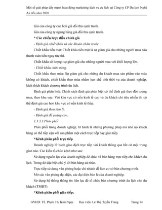 Một số giải pháp đẩy mạnh hoạt động marketing dịch vụ du lịch tại Công ty CP Du lịch Nghệ
An đến năm 2020
Giá của công ty cao hơn giá đối thủ cạnh tranh.
Giá của công ty ngang bằng giá đối thủ cạnh tranh.
* Các chiến lược điều chỉnh giá
- Định giá chiết khấu và các khoản châm trước.
Chiết khấu tiền mặt: Chiết khấu tiền mặt là sự giảm giá cho những người mua nào
thanh toán tiền ngay tức thì.
Chiết khấu số lượng: sự giảm giá cho những người mua với khối lượng lớn.
- Chiết khấu chức năng.
Chiết khấu theo mùa: Sự giảm giá cho những du khách mua sản phẩm vào mùa
không có khách, chiết khấu theo mùa nhằm hạn chế tính thời vụ của doanh nghiệp,
kích thích khách chương trình du lịch.
Định giá phân biệt: Chính sách định giá phân biệt có thể định giá theo đối tượng
mua, theo khu vực. Với khu vực có nền kinh tế cao và du khách chi tiêu nhiều thì có
thể định giá cao hơn khu vực có nền kinh tế thấp.
- Định giá theo tâm lý.
- Định giá để quảng cáo.
1.3.3.3.Phân phối
Phân phối trong doanh nghiệp, lữ hành là những phương pháp mà nhờ nó khách
hàng có thể tiếp cận với sản phẩm một cách trực tiếp hay gián tiếp.
*Kênh phân phối trực tiếp
Doanh nghiệp lữ hành giao dịch trực tiếp với khách thông qua bất cứ một trung
gian nào. Các kiểu tổ chức kênh như sau:
Sử dụng nguồn lực của doanh nghiệp để chào và bán hàng trực tiếp cho khách du
lịch. Trong đó đặc biệt chú ý tới bán hàng cá nhân.
Trực tiếp sử dụng văn phòng hoặc chi nhánh để làm cơ sở bán chương trình.
Mở các văn phòng đại diện, các đại diện bán lẻ của doanh nghiệp.
Sử dụng hệ thống thông tin liên lạc để tổ chức bán chương trình du lịch cho du
khách (TMĐT)
*Kênh phân phối gián tiếp:
GVHD: TS. Phạm Thị Kim Ngọc Học viên: Lê Thị Huyền Trang Trang 14
 